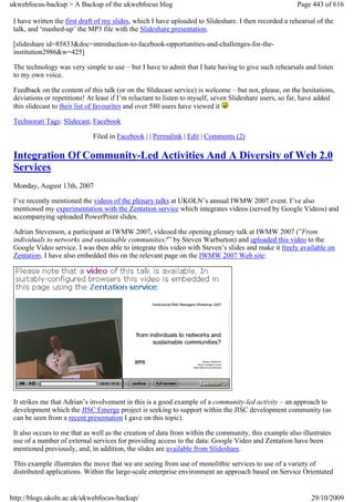 ukwebfocus-backup > A Backup of the ukwebfocus blog                                                    Page 443 of 616

 I have written the first draft of my slides, which I have uploaded to Slideshare. I then recorded a rehearsal of the
 talk, and ‘mashed-up’ the MP3 file with the Slideshare presentation.

 [slideshare id=85833&doc=introduction-to-facebook-opportunities-and-challenges-for-the-
 institution2986&w=425]

 The technology was very simple to use – but I have to admit that I hate having to give such rehearsals and listen
 to my own voice.

 Feedback on the content of this talk (or on the Slidecast service) is welcome – but not, please, on the hesitations,
 deviations or repetitions! At least if I’m reluctant to listen to myself, seven Slideshare users, so far, have added
 this slidecast to their list of favourites and over 580 users have viewed it

 Technorati Tags: Slidecast, Facebook

                             Filed in Facebook | | Permalink | Edit | Comments (2)

 Integration Of Community-Led Activities And A Diversity of Web 2.0
 Services
 Monday, August 13th, 2007

 I’ve recently mentioned the videos of the plenary talks at UKOLN’s annual IWMW 2007 event. I’ve also
 mentioned my experimentation with the Zentation service which integrates videos (served by Google Videos) and
 accompanying uploaded PowerPoint slides.

 Adrian Stevenson, a participant at IWMW 2007, videoed the opening plenary talk at IWMW 2007 (”From
 individuals to networks and sustainable communities?” by Steven Warburton) and uploaded this video to the
 Google Video service. I was then able to integrate this video with Steven’s slides and make it freely available on
 Zentation. I have also embedded this on the relevant page on the IWMW 2007 Web site:




 It strikes me that Adrian’s involvement in this is a good example of a community-led activity – an approach to
 development which the JISC Emerge project is seeking to support within the JISC development community (as
 can be seen from a recent presentation I gave on this topic).

 It also occurs to me that as well as the creation of data from within the community, this example also illustrates
 use of a number of external services for providing access to the data: Google Video and Zentation have been
 mentioned previously, and, in addition, the slides are available from Slideshare.

 This example illustrates the move that we are seeing from use of monolithic services to use of a variety of
 distributed applications. Within the large-scale enterprise environment an approach based on Service Orientated


http://blogs.ukoln.ac.uk/ukwebfocus-backup/                                                                 29/10/2009
 