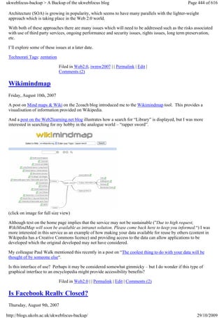 ukwebfocus-backup > A Backup of the ukwebfocus blog                                                 Page 444 of 616

 Architecture (SOA) is growing in popularity, which seems to have many parallels with the lighter-weight
 approach which is taking place in the Web 2.0 world.

 With both of these approaches there are many issues which will need to be addressed such as the risks associated
 with use of third party services, ongoing performance and security issues, rights issues, long term preservation,
 etc.

 I’ll explore some of these issues at a later date.

 Technorati Tags: zentation

                              Filed in Web2.0, iwmw2007 | | Permalink | Edit |
                              Comments (2)

 Wikimindmap
 Friday, August 10th, 2007

 A post on Mind maps & Wiki on the 2coach blog introduced me to the Wikimindmap tool. This provides a
 visualisation of information provided on Wikipedia.

 And a post on the Web2learning.net blog illustrates how a search for “Library” is displayed, but I was more
 interested in searching for my hobby in the analogue world – “rapper sword”.




 (click on image for full size view)

 Although text on the home page implies that the service may not be sustainable (”Due to high request,
 WikiMindMap will soon be available as intranet solution. Please come back here to keep you informed.“) I was
 more interested in this service as an example of how making your data available for reuse by others (content in
 Wikipedia has a Creative Commons licence) and providing access to the data can allow applications to be
 developed which the original developed may not have considered.

 My colleague Paul Walk mentioned this recently in a post on “The coolest thing to do with your data will be
 thought of by someone else“.

 Is this interface of use? Perhaps it may be considered somewhat gimmicky – but I do wonder if this type of
 graphical interface to an encyclopedia might provide accessibility benefits?

                              Filed in Web2.0 | | Permalink | Edit | Comments (2)

 Is Facebook Really Closed?
 Thursday, August 9th, 2007

http://blogs.ukoln.ac.uk/ukwebfocus-backup/                                                              29/10/2009
 