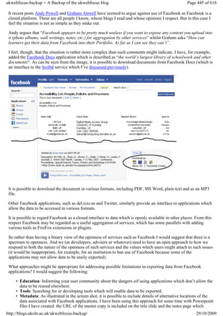 ukwebfocus-backup > A Backup of the ukwebfocus blog                                                    Page 445 of 616

 It recent posts Andy Powell and Graham Attwell have seemed to argue against use of Facebook as Facebook is a
 closed platform. These are all people I know, whose blogs I read and whose opinions I respect. But in this case I
 feel the situation is not as simple as they make out.

 Andy argues that “Facebook appears to be pretty much useless if you want to expose any content you upload into
 it (photo albums, wall writings, notes, etc.) for aggregation by other services” whilst Graham asks “How can
 learners get their data from Facebook into their Portfolio. As far as I can see they can’t”.

 I feel, though, that the situation is rather more complex than such comments might indicate. I have, for example,
 added the Facebook Docs application which is described as “the world’s largest library of schoolwork and other
 documents“. As can be seen from the image, it is possible to download documents from Facebook Docs (which is
 an interface to the Scribd service which I’ve discussed previously).




 It is possible to download the document in various formats, including PDF, MS Word, plain text and as an MP3
 file.

 Other Facebook applications, such as del.icio.us and Twitter, similarly provide an interface to applications which
 allow the data to be accessed in various formats.

 It is possible to regard Facebook as a closed interface to data which is openly available in other places. From this
 respect Facebook may be regarded as a useful aggregation of services, which has some parallels with adding
 various tools as FireFox extensions or plugins.

 So rather than having a binary view of the openness of services such as Facebook I would suggest that there is a
 spectrum to openness. And we (as developers, advisers or whatever) need to have an open approach to how we
 respond to both the nature of the openness of such services and the values which users might attach to such issues
 (it would be inappropriate, for example, for an institution to ban use of Facebook because some of the
 applications may not allow data to be easily exported).

 What approaches might be appropriate for addressing possible limitations in exporting data from Facebook
 applications? I would suggest the following:

     • Education: Informing your user community about the dangers oif using applications which don’t allow the
       data to be reused elsewhere.
     • Tools: Searching for or developing tools which will enable data to be exported.
     • Metadata: As illustrated in the screen shot, it is possible to include details of alternative locations of the
       data associated with Facebook applications. I have been using this approach for some time with Powerpoint
       files I have created: the URL of the master copy is included on the title slide and the notes page which
http://blogs.ukoln.ac.uk/ukwebfocus-backup/                                                                 29/10/2009
 