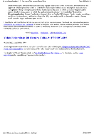 ukwebfocus-backup > A Backup of the ukwebfocus blog                                                   Page 446 of 616

       enables the digital master to be accessed if only a paper copy of the slides is available. I have built on this
       approach when I upload my slides to Slideshare, including the address in the description metadata field.
     • Acceptance: Being willing to acknowledge that there may be cases in which users may be prepared to
       accept data lock-in e.g. cases in which the applications and data may be regarded as ‘disposable’.
     • Recontexualisation: Regard Facebook as the equivalent an Adobe PDF file or a Firefox plugin: providing a
       useful service to end users without needing to be fully open and reusable in themselves, as they form a
       small part of a bigger and more open picture.

 I should also add that Michael Webb has also recently given his thoughts on Facebook and openness in a post on
 More about MyNewport and Facebook in which he suggests that, if users find the services provided from within
 the Facebook environment useful then “It seems to me utterly irrelevant to be ideologically concerned about
 whether Facebook is open or not“.

                             Filed in Facebook | | Permalink | Edit | Comments (16)

 Video Recordings Of Plenary Talks At IWMW 2007
 Wednesday, August 8th, 2007

 As an experiment which built on last year’s use of Access Grid technologies, the plenary talks at the IWMW 2007
 events were streamed live and a recording of the talks made which were made available shortly afterwards.

 The display of Alison Wildish’s talk on “Let The Students do the Talking …” is illustrated and the video
 recording can be played (note Flash support is needed) .




http://blogs.ukoln.ac.uk/ukwebfocus-backup/                                                                29/10/2009
 