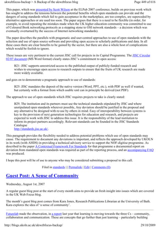 ukwebfocus-backup > A Backup of the ukwebfocus blog                                                    Page 449 of 616

 This paper, which was presented by Scott Wilson at the ELPub 2007 conference, builds on previous work which
 has sought to address the tensions between the potential benefits which open standards can provide and the
 dangers of using standards which fail to gain acceptance in the marketplace, are too complex, are superceded by
 alternative approaches or are used too soon. The paper argues that there is a need to be flexible (in order, for
 example, to avoid repeating the mistakes made when the UK higher education community was committed to use
 of Coloured Book networking protocols as a stepping stone to OSI network standards – a decision which was
 eventually overturned by the success of Internet networking standards).

 The paper describes the parallels with pragamatic and user-centred approaches to use of open standards with the
 selection and use of open source software and providing open access to scholarly publications and data. In all
 these cases there are clear benefits to be gained by the sector, but there are also a whole host of complications
 which would be foolish to ignore.

 These issues are very pertinent to the current JISC call for projects in its Capital Programme. The JISC Circular
 02/07 document (MS Word format) clearly states JISC’s commitment to open access:

       B21: JISC supports unrestricted access to the published output of publicly-funded research and
       wishes to encourage open access to research outputs to ensure that the fruits of UK research are made
       more widely available.

 and goes on to demonstrate a pragmatic approach to use of standards:

       B25: JISC mandates the deposit of the native version (Word, PPT, etc.), with PDF as well if wanted,
       but certainly with a format from which usable xml can in principle be derived (not PDF).

 The approach to use of open standards which JISC requires projects to take is clearly stated:

       B29. The institution and its partners must use the technical standards stipulated by JISC and where
       unstipulated open standards wherever possible, Any deviation should be justified in the proposal and
       any alternative be designed with re-use by others in mind. Easy of interoperability between systems is
       key to the provision of next generation technologies for education and research, and projects are
       expected to work with JISC to address this issue. It is the responsibility of the lead institution to
       inform its project partners accordingly. Relevant standards can be founded in the JISC Standards
       Catalogue
       http://standards.jisc.ac.uk/.

 This paragraph provides the flexibility needed to address potential problems which use of open standards may
 cause. The requirement to document any deviations is important, and reflects the approach developed by UKOLN
 in its work (with AHDS) in providing a technical advisory service to support the NOF-digitise programme. As
 described in the paper A Contextual Framework For Standards for that programme a documented report on
 deviation from mandated open standards was required as part of the reporting process, and an accompanying FAQ
 was produced.

 I hope this post will be of use to anyone who may be considered submitting a proposal to this call.

                             Filed in standards | | Permalink | Edit | Comments (0)

 Guest Post: A Sense of Community
 Wednesday, August 1st, 2007

 A regular guest blog post at the start of every month aims to provide an fresh insight into issues which are covered
 in the UK Web Focus blog.

 The month’s guest blog post comes from Kara Jones, Research Publications Librarian at the University of Bath.
 Kara explores the idea of ‘a sense of community’.

 Futurelab made the observation, in a report last year that learning is moving towards the three Cs – community,
 collaboration and communication. These are concepts that go further than just learning – particularly building

http://blogs.ukoln.ac.uk/ukwebfocus-backup/                                                                29/10/2009
 
