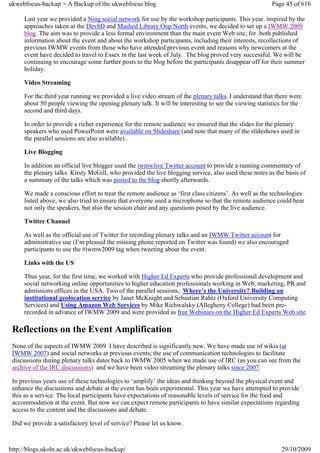 ukwebfocus-backup > A Backup of the ukwebfocus blog                                                    Page 45 of 616

     Last year we provided a Ning social network for use by the workshop participants. This year. inspired by the
     approaches taken at the Dev8D and Mashed Library Oop North events, we decided to set up a IWMW 2009
     blog. The aim was to provide a less formal environment than the main event Web site, for both published
     information about the event and about the workshop participants, including their interests, recollections of
     previous IWMW events from those who have attended previous event and reasons why newcomers at the
     event have decided to travel to Essex in the last week of July. The blog proved very successful. We will be
     continuing to encourage some further posts to the blog before the participants disappear off for their summer
     holiday.

     Video Streaming

     For the third year running we provided a live video stream of the plenary talks. I understand that there were
     about 50 people viewing the opening plenary talk. It will be interesting to see the viewing statistics for the
     second and third days.

     In order to provide a richer experience for the remote audience we ensured that the slides for the plenary
     speakers who used PowerPoint were available on Slideshare (and note that many of the slideshows used in
     the parallel sessions are also available) .

     Live Blogging

     In addition an official live blogger used the iwmwlive Twitter account to provide a running commentary of
     the plenary talks. Kirsty McGill, who provided the live blogging service, also used these notes as the basis of
     a summary of the talks which was posted to the blog shortly afterwards.

     We made a conscious effort to treat the remote audience as ‘first class citizens’. As well as the technologies
     listed above, we also tried to ensure that everyone used a microphone so that the remote audience could hear
     not only the speakers, but also the session chair and any questions posed by the live audience.

     Twitter Channel

     As well as the official use of Twitter for recording plenary talks and an IWMW Twitter account for
     administrative use (I’m pleased the missing phone reported on Twitter was found) we also encouraged
     participants to use the #iwmw2009 tag when tweeting about the event.

     Links with the US

     Thus year, for the first time, we worked with Higher Ed Experts who provide professional development and
     social networking online opportunities to higher education professionals working in Web, marketing, PR and
     admissions offices in the USA. Two of the parallel sessions, Where’s the University? Building an
     institutional geolocation service by Janet McKnight and Sebastian Rahtz (Oxford University Computing
     Services) and Using Amazon Web Services by Mike Richwalsky (Allegheny College) had been pre-
     recorded in advance of IWMW 2009 and were provided as free Webinars on the Higher Ed Experts Web site.

 Reflections on the Event Amplification
 None of the aspects of IWMW 2009 I have described is significantly new. We have made use of wikis (at
 IWMW 2007) and social networks at previous events; the use of communication technologies to facilitate
 discussions during plenary talks dates back to IWMW 2005 when we made use of IRC (as you can see from the
 archive of the IRC discussions) and we have been video streaming the plenary talks since 2007.

 In previous years use of these technologies to ‘amplify’ the ideas and thinking beyond the physical event and
 enhance the discussions and debate at the event has been experimental. This year we have attempted to provide
 this as a service. The local participants have expectations of reasonable levels of service for the food and
 accommodation at the event. But now we can expect remote participants to have similar expectations regarding
 access to the content and the discussions and debate.

 Did we provide a satisfactory level of service? Please let us know.



http://blogs.ukoln.ac.uk/ukwebfocus-backup/                                                                29/10/2009
 