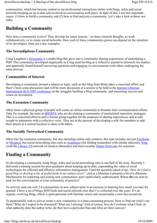 ukwebfocus-backup > A Backup of the ukwebfocus blog                                                   Page 450 of 616

 communities, which has become central to our professional interactions online with blogs, wikis and social
 networks keeping us up to date and involved in conversations with peers. In light of this, I see two important
 issues: (1) how to build a community and (2) how to find and join a community. Let’s take a look at these two
 sides.

 Building a Community
 How does a community evolve? They develop for many reasons – to share research thoughts, to work
 collaboratively, or to create social networks. How each of these communities grows can depend on the intention
 of its developers. Here are a few examples:

 The Serendipitous Community
 Craig Laughton’s Gooseania is a maths blog that grew into a community sharing experiences of undertaking a
 PhD. This community developed organically as Craig used his blog as a reflective journal to chronicle his studies,
 and apparently found himself answering questions and engaging in conversations with others undergoing the
 same process.

 Communities of Interest
 Developing a community around a subject or topic, such as this blog from Brian takes a concerted effort, and
 there’s been some discussion (and will be more discussion at a session to be held at the Internet Librarian
 International (ILI) 2007 conference on the struggles building a blog community, and measuring success and
 return on investment.

 The Extension Community
 Other times a physical group of people will create an online community to broaden their communication efforts.
 Take for example, the team at SHERPA who are developing a community of institutional repository managers.
 This is a concerted effort to pull a formal group together for the purposes of sharing experiences, and to add
 weight to statements with a collective voice. They are in the process of developing a wiki for members to add
 their details in a central location to share with others.

 The Socially Networked Community
 Often like the extension community, but also including online only contacts, this type includes not just Facebook
 or Myspace, but social networking sites such as Academici (for finding researchers with similar interests), Ning
 (with the Library 2.0 network of clued-in librarians) and most recently Nature Networks for scientists.

 Finding a Community
 So developing a community using blogs, wikis and social networking sites is one half of the story. Recently I
 delivered a training session for post-graduates about keeping up-to-date, expounding the value of social
 technologies for efficient and effective information management. I had the question asked of me, ‘How do I find a
 good blog or develop a list of useful feeds in my subject area?‘, and as a librarian it presents a bit of a dilemma.
 Mechanisms for exploring and joining new communities aren’t particularly sophisticated. Where do you start to
 look for the conversations of your community of practice?

 To actively seek out web 2.0 communities in new subject areas is an exercise in learning how much you take for
 granted. I have a set of blogs, RSS feeds and social network sites that I’ve collected over the years. It’s an
 organic, evolving thing, which is quite personal with familiar voices and occasionally a new face/avatar/etc.

 To purposefully seek to join or create a new community is a time-consuming process. How to find out what’s out
 there? What do I expect to be discussed? What am I missing? And of course, how do I evaluate what I find, on
 what authority does the author write, do they have a particular bias and what are their sources?



http://blogs.ukoln.ac.uk/ukwebfocus-backup/                                                                29/10/2009
 