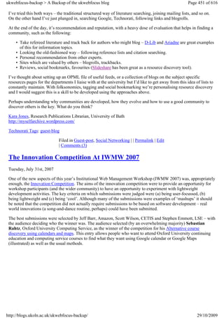 ukwebfocus-backup > A Backup of the ukwebfocus blog                                                      Page 451 of 616

 I’ve tried this both ways – the traditional structured way of literature searching, joining mailing lists, and so on.
 On the other hand I’ve just plunged in, searching Google, Technorati, following links and blogrolls.

 At the end of the day, it’s recommendation and reputation, with a heavy dose of evaluation that helps in finding a
 community, such as the following:

     • Take refereed literature and track back for authors who might blog – D-Lib and Ariadne are great examples
       of this for information topics.
     • Looking the old-fashioned way – following reference lists and citation searching.
     • Personal recommendation from other experts.
     • Sites which are valued by others – blogrolls, trackbacks.
     • Reviews, social bookmarks, favourites (Slideshare has been great as a resource discovery tool).

 I’ve thought about setting up an OPML file of useful feeds, or a collection of blogs on the subject specific
 resources pages for the departments I liaise with at the university but I’d like to get away from this idea of lists to
 constantly maintain. With folksonomies, tagging and social bookmarking we’re personalising resource discovery
 and I would suggest this is a skill to be developed using the approaches above.

 Perhaps understanding why communities are developed, how they evolve and how to use a good community to
 discover others is the key. What do you think?

 Kara Jones, Research Publications Librarian, University of Bath
 http://myselfarchive.wordpress.com/

 Technorati Tags: guest-blog

                              Filed in Guest-post, Social Networking | | Permalink | Edit
                              | Comments (3)

 The Innovation Competition At IWMW 2007
 Tuesday, July 31st, 2007

 One of the new aspects of this year’s Institutional Web Management Workshop (IWMW 2007) was, appropriately
 enough, the Innovation Competition. The aims of the innovation competition were to provide an opportunity for
 workshop participants (and the wider community) to have an opportunity to experiment with lightweight
 development activities. The key criteria on which submissions were judged were (a) being user-focussed, (b)
 being lightweight and (c) being ‘cool’. Although many of the submissions were examples of ‘mashups’ it should
 be noted that the competition did not actually require submissions to be based on software development – real
 world innovations (a song-and-dance routine, perhaps) could have been submitted.

 The best submissions were selected by Jeff Barr, Amazon, Scott Wilson, CETIS and Stephen Emmott, LSE – with
 the audience deciding who the winner was. The audience selected (by an overwhelming majority) Sebastian
 Rahtz, Oxford University Computing Service, as the winner of the competition for his Alternative course
 discovery using calendars and maps. This entry allows people who want to attend Oxford University continuing
 education and computing service courses to find what they want using Google calendar or Google Maps
 (illustrated) as well as the usual methods.




http://blogs.ukoln.ac.uk/ukwebfocus-backup/                                                                   29/10/2009
 