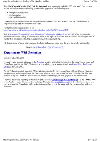 ukwebfocus-backup > A Backup of the ukwebfocus blog                                                   Page 453 of 616

 The JISC Capital Circular 2/07: Call for Proposals was announced on Friday 27th July 2007. This circular
 invites institutions to submit funding proposals for projects in the following areas:

     • Enterprise architectures
     • e-infrastructure
     • Users and innovation

 Proposals may be submitted by HE institutions funded via HEFCE and HEFCW, and by FE institutions in
 England that teach HE to more than 400 FTEs.

 Further information is available at at:
 http://www.jisc.ac.uk/fundingopportunities/funding_calls/2007/07/circular0207

 The “Circular 02/07 appendix F: Next Generation Technologies and Practices call” MS Word document in
 particular includes a variety of issues which relate to the topics which have been addressed, including the role of
 standards in emergent technologies, accessibility, risk assessment, etc.

 I’ll discuss some of these issues in more depths in forthcoming posts over the next few weeks and months.

                             Filed in jisc | | Permalink | Edit | Comments (2)

 Experiments With Zentation
 Monday, July 30th, 2007

 I recently came across a reference to the Zentation service, which describes itself as the place “where video and
 PowerPoint meet on the Web“. This seems to be a relatively new service, which was featured in a Techcrunch
 article on 28th July 2007.

 As the Techcrunch article describes “Using Zentation is simple. Users upload their video to Google Video, log
 into Zentation and copy and paste the URL of the Google video, then upload a PowerPoint file. The final step
 involves using the “ZenSync” tool to provide precise start timings for each graphic in the presentation“.

 I’ve tried this with a recording of Michael Webb’s talk on “Developing a Web 2.0 Strategy” at the IWMW 2006
 event. We has videod this talk and my colleague Marieke Guy uploaded it recently to Google Video. It was very
 easy to upload the PowerPoint slides to Zentation and then to sync the video with the corresponding slides, as
 illustrated.




http://blogs.ukoln.ac.uk/ukwebfocus-backup/                                                                29/10/2009
 