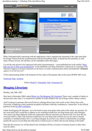 ukwebfocus-backup > A Backup of the ukwebfocus blog                                                     Page 454 of 616




 What I find particularly interesting with this application is that it separates the streaming of the video (provided
 by Google Videos) from the synchronisation with the PowerPoint slides. It should also be noted that, as with
 many of these services, the interface can be embedded within Web pages.

 I’m not the only person to be impressed with initial experimentation – a post published last week entitled “More
 than one way to share your presentations” on the dalebasler.com blog summarises a talk given to a meeting of the
 National Congress on Science Education on the basics of online communication which concluded that “Zentation
 appears to be the best tool“.

 I’ll be experimenting further with Zentation for the videos of the plenary talks at the recent IWMW 2007 event.

 Technorati Tags: zentation

                              Filed in Web2.0 | | Permalink | Edit | Comments (5)

 Blogging Librarians
 Monday, July 30th, 2007

 Way back in December 2006 I asked Where Are The Blogging UK Librarians? There were a number of replies to
 the post and, since, then, I’ve touched on a number of issues related to the use of blogs within a library context.

 And I’m please to announce that myself and my colleague Kara Jones (who works in the Library here at the
 University of Bath) have had a proposal accepted to facilitate a half-day workshop (or ‘masterclass’ in the official
 parlance) at the ILI 2007 conference.

 I think the blogging UK librarians are to be found in many more places than when I first asked my question. So
 the issues Kara and I would like to address in our workshop include how are blogs being used; what strategies
 were used to get blogs deployed within the organisation (did you encounter any barriers and, if so, how did you
 overcome them?); what is the technical architecture for your blog (what software do you use and is it hosted
 externally or installed locally); how is you blog managed; do you have any metrics to demonstrate (or perhaps
 justify) the success of your blog and what advice would you give to others who are just starting on this path?

 Note that the resources we will develop for the workshop will have a Creative Commons licence to allow their
 reuse by others.
http://blogs.ukoln.ac.uk/ukwebfocus-backup/                                                                  29/10/2009
 
