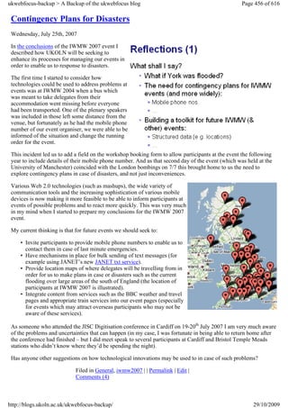 ukwebfocus-backup > A Backup of the ukwebfocus blog                                                 Page 456 of 616

 Contingency Plans for Disasters
 Wednesday, July 25th, 2007

 In the conclusions of the IWMW 2007 event I
 described how UKOLN will be seeking to
 enhance its processes for managing our events in
 order to enable us to response to disasters.

 The first time I started to consider how
 technologies could be used to address problems at
 events was at IWMW 2004 when a bus which
 was meant to take delegates from their
 accommodation went missing before everyone
 had been transported. One of the plenary speakers
 was included in those left some distance from the
 venue, but fortunately as he had the mobile phone
 number of our event organiser, we were able to be
 informed of the situation and change the running
 order for the event.

 This incident led us to add a field on the workshop booking form to allow participants at the event the following
 year to include details of their mobile phone number. And as that second day of the event (which was held at the
 University of Manchester) coincided with the London bombings on 7/7 this brought home to us the need to
 explore contingency plans in case of disasters, and not just inconveniences.

 Various Web 2.0 technologies (such as mashups), the wide variety of
 communication tools and the increasing sophistication of various mobile
 devices is now making it more feasible to be able to inform participants at
 events of possible problems and to react more quickly. This was very much
 in my mind when I started to prepare my conclusions for the IWMW 2007
 event.

 My current thinking is that for future events we should seek to:

     • Invite participants to provide mobile phone numbers to enable us to
       contact them in case of last minute emergencies.
     • Have mechanisms in place for bulk sending of text messages (for
       example using JANET’s new JANET txt service).
     • Provide location maps of where delegates will be travelling from in
       order for us to make plans in case or disasters such as the current
       flooding over large areas of the south of England (the location of
       participants at IWMW 2007 is illustrated).
     • Integrate content from services such as the BBC weather and travel
       pages and appropriate train services into our event pages (especially
       for events which may attract overseas participants who may not be
       aware of these services).

 As someone who attended the JISC Digitisation conference in Cardiff on 19-20th July 2007 I am very much aware
 of the problems and uncertainties that can happen (in my case, I was fortunate in being able to return home after
 the conference had finished – but I did meet speak to several participants at Cardiff and Bristol Temple Meads
 stations who didn’t know where they’d be spending the night).

 Has anyone other suggestions on how technological innovations may be used to in case of such problems?

                             Filed in General, iwmw2007 | | Permalink | Edit |
                             Comments (4)



http://blogs.ukoln.ac.uk/ukwebfocus-backup/                                                              29/10/2009
 