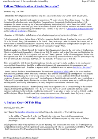 ukwebfocus-backup > A Backup of the ukwebfocus blog                                                     Page 457 of 616

 Talk on "Globalisation of Social Networks"
 Saturday, July 21st, 2007

 I attended the JISC Digitisation Conference held at St David’s Hotel and Spa, Cardiff on 19-20 July 2007.

 On Friday I was the facilitator and speaker at a session on “Transforming the Users Experiences – How Can
 Institutions Develop Innovative and Affordable Tools to Engage Increasingly Sophisticated Audiences“. I
 introduced the session by making use of a scenario planning approach (which I learnt about from a JISC Users
 and Innovation event some time ago) based on a scenario in which Web 2.0 wins, and users and institutions are
 making incresing use of externally-provided services. The title of my talk was “Globalisation 0f Social Networks”
 and the slides are available on Slideshare.

 [slideshare id=80250&doc=globalisation-of-social-networksand-networked-services4869&w=425]

 Following my talk Adrian Arthur, Head of Web Services at the British Library, described the importance of Web
 2.0 to the British Library (it is mentioned in the British Library’s strategic vision document, for example, and it
 enables them to make best use of scarce resources). Adrian then provided some example of services provided by
 the British Library which make use of Web 2.0 services such as Google Maps.

 The third speaker was Alistair Russell, developer on the MSpace project, based at the University of Southampton.
 Alistair reminded us of the popularity of easy-to-use Web 2.0 services such as YouTube, and also highlighted the
 relevance of simple Web 2.0 development tools such as Yahoo! Pipes and Popfly. Alistair suggested that the next
 development after Web 2.0 would be the integration of much richly structured resources with the popularity of the
 Web 2.0 approach. He speculated that Web 2.0 + the Semantic Web could lead to Web 3.0.

 There appeared to be little dissent from the audience from the views given by he speakers. In my conclusions I
 suggested that the next steps should be to address the issues of risk assessment and risk management and
 embracing openness which I described in a poster which is included in a recent post on Just Do It – But How?”

 I should also add that I was pleased to note that the conference made use of a Wiki prior to the event (to allow
 participants to give their contact details and summarise their interests and to sign up for the parallel sessions) and
 that a blog was used during the event to keep notes of the various sessions and to invite feedback from both
 conference delegates and others who weren’t physically present. In addition the various talks were recorded and a
 Podacst will be provided shortly. Perhaps the one thing that seemed to be missing was a tag to enable the photos
 and blog entries provided by participants to be easily integrated with the main conference blog.

 So the conference was a success – but the journey home was a nightmare, due to severe flooding in the south of
 England. I managed to get back home – but I did spot various people at Cardiff and Bristol Temple Meads
 stations wondering whether to book a hotel for the night, or try to get a taxi or rent a car back to Oxford, London
 and Birmingham. I hope the conference blog manages to capture some of the stories about the journeys home.

                             Filed in Web2.0 | | Permalink | Edit | Comments (1)

 A Backup Copy Of This Blog
 Thursday, July 19th, 2007

 Casey Leaver has raised an interesting issue on her blog on the University of Warwick blog service:

       In the middle of August I will be leaving Warwick (to be the new Corporate Communications
       Manager at the Open University). … But, given that I will have to migrate my blog, where is the best
       place to go?

 Blog migration is likely to be important not just for departing staff and students who make use of a blog service
 hosted at their institution, but also potentially users, such as myself, who use an externally hosted blog. What will
 I do if, for example, WordPress change the licence conditions for their hosted blog service?



http://blogs.ukoln.ac.uk/ukwebfocus-backup/                                                                  29/10/2009
 