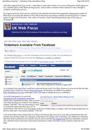 ukwebfocus-backup > A Backup of the ukwebfocus blog                                                   Page 458 of 616

 John Dale suggested the Vox service – especially as it provides control over access to blog posts which appears to
 be a valuable aspect of the Warwick blog service. And as John is someone whose opinions I value I thought it
 would be worth trying out Vox.

 So I signed up for the (free) service, selected a look-and-feel and (after first temporarily changing the number of
 RSS feeds served from the default of 10 to 200 so that all of my postings could be accessed) used Vox’s import
 option to import all of the posts. And, within 10 minutes, I had a functioning backup copy of this blog, as
 illustrated




 As a backup of my main blog I could have restricted access to the Vox blog. However it occus to me that the copy
 could provide a testbed for various blog experiments. So the blog is available at the address
 http://ukwebfocus.vox.com/ (although I reserve the right to change the access conditions).

 An initial experiment is to revisit the
 experiments with Technorati I carried out
 shortly after I launched this blog. And, as can be
 seen when the blog was created it was ranked as
 number 3,485,803. This was interesting in itself,
 as Technorati claims that there are over 70
 million blogs. Why did my new blog appear in the top 4 million blogs, I wonder? And even mopre perplexing was
 that two days later it was rated at number 7,702,784.

 I also noticed that when I claimed the Vox blog in Technorati that I now have to be able to demonstrate that I do
 actually own the blog (either my signing in to the blog or my adding code to the blog). This addresses a limitation
 that Paul Walk mentioned to me recently when he discovered that his original blog had been claimed by someone
 else, and Paul need to track down and contact the person in order to be able to access statistics about his own
 blog.


http://blogs.ukoln.ac.uk/ukwebfocus-backup/                                                                29/10/2009
 