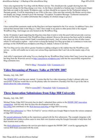 ukwebfocus-backup > A Backup of the ukwebfocus blog                                                       Page 459 of 616

 I have also registered the Vox blog with the Blotter service. This should provide a graph showing how the
 Technorati ratings for the blog change over time. As the blog is intended as a backup copy I would expect (hope)
 that links are made to the master Wordpress copy, so there should be no reasons for the Technorati rating to
 fluctuate greatly. It will be interesting to see if this is the case. (Also note that currently the Blotter service does
 not display any image; instead it gives the message “Exception: Exception Message: Technorati returned no
 results for this blog”; it is rather unfortunate that a display of a broken image is given.)



 I have noticed that comments made on the blog have not been imported to the Vox service. In addition I have also
 noticed that internal links in the blog (i.e. links I have made in my posts to other posts) link to the original
 WordPress blog. And images are also hosted on the WordPress blog.

 So the 10 minutes I spent importing the blog (less time than it took to write this post!) did not provide a service
 which will be fully functional if the WordPress blog is deleted. However the process has been useful in making
 me aware of various issues which I hadn’t considered previously. And, of course, there are lots of other issues
 which I’ll still need to explore – such as how to keep the backup Vox blog up-to-date as I continue to wrote new
 postings on the UKWebFocus.wordpress.com blog (if, indeed, I choose to do this).

 The Vox blog service also allows greater freedom in adding widegets to the sidebar than the WordPress.com
 service – so this will enable me to carry out various blog experiments that I can’t do on the master copy of my
 blog.

 And while I experiment with using Vox as a backup for my WordPress blog I notice that Casey Leaver has moved
 her blog from the Warwick service to http://caseyleaver.wordpress.com/ (and she has successfully migrated her
 blog comments too).

                              Filed in Blog | | Permalink | Edit | Comments (11)

 Video Streaming of Plenary Talks at IWMW 2007
 Monday, July 16th, 2007

 The IWMW 2007 event has now started. It seems that the live video streaming of today’s plenary talks was
 successful. If anyone would like to see the plenary talks for tomorrow (Tuesday) feel free to go to the link to
 details about the video streaming.

                              Filed in iwmw2007 | | Permalink | Edit | Comments (2)

 Three Innovation Submissions from Edge Hill University
 Monday, July 16th, 2007

 Michael Nolan, Edge Hill University has (to date!) submitted three entries to the IWMW 2007 innovation
 competition. And not only does he does this development work he also
 has a blog and contributes to the Web Services team blog at Edge Hill University.

 Michael first submission is a “How To Find Us” service which uses Google Maps to locate the various campuses
 at Edge Hill University.

 His second submission builds on the experiences gained with the first submission. The example integrates with
 the backend user system to allow users to store their own location using the Google Geocoder to help them find
 their location more easily.

 The third submission enhances the services provided to support the IWMW 2007 event by aggregating the
 various RSS feeds associated with the event.



http://blogs.ukoln.ac.uk/ukwebfocus-backup/                                                                    29/10/2009
 
