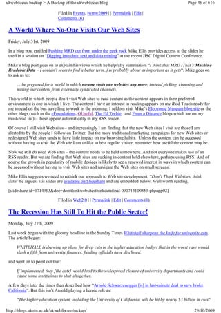 ukwebfocus-backup > A Backup of the ukwebfocus blog                                                    Page 46 of 616

                             Filed in Events, iwmw2009 | | Permalink | Edit |
                             Comments (6)

 A World Where No-One Visits Our Web Sites
 Friday, July 31st, 2009

 In a blog post entitled Pushing MRD out from under the geek rock Mike Ellis provides access to the slides he
 used in a session on “Digging into data: text and data mining” at the recent JISC Digital Content Conference.

 Mike’s blog post goes on to explain his views which he helpfully summarises “I think that MRD (That’s Machine
 Readable Data – I couldn’t seem to find a better term..) is probably about as important as it gets“. Mike goes on
 to ask us to:

     … be prepared for a world in which no-one visits our websites any more, instead picking, choosing and
     mixing our content from externally syndicated channels.

 This world in which people don’t visit Web sites to read content as the content appears in their preferred
 environment is one in which I live. The content I have an interest in reading appears on my iPod Touch ready for
 me to read on the bus travelling to work in the morning. I seldom visit Mike’s Electronic Museum blog site or the
 other blogs (such as the eFoundations, OUseful, The Ed Techie, and From a Distance blogs which are on my
 must-read list) – these appear automatically in my RSS reader.

 Of course I still visit Web sites – and increasingly I am finding that the new Web sites I visit are those I am
 alerted to by the people I follow on Twitter. But the more traditional marketing campaigns for new Web sites or
 redesigned Web sites tends to have little impact on my browsing habits. Unless the content can be accessed
 without having to visit the Web site I am unlike to be a regular visitor, no matter how useful the content may be.

 Now we still do need Web sites – the content needs to be held somewhere. And not everyone makes use of an
 RSS reader. But we are finding that Web sites are sucking in content held elsewhere, perhaps using RSS. And of
 course the growth in popularity of mobile devices is likely to see a renewed interest in ways in which content can
 be accessed without having to visit Web sites and navigate the Web sites on small screens.

 Mike Ellis suggests we need to rethink our approach to Web site development: “Don’t Think Websites, think
 data” he argues. His slides are available on Slideshare and are embedded below. Well worth reading.

 [slideshare id=1714963&doc=dontthinkwebsitesthinkdatafinal-090713100859-phpapp02]

                             Filed in Web2.0 | | Permalink | Edit | Comments (1)

 The Recession Has Still To Hit the Public Sector!
 Monday, July 27th, 2009

 Last week began with the gloomy headline in the Sunday Times Whitehall sharpens the knife for university cuts.
 The article began:

     WHITEHALL is drawing up plans for deep cuts in the higher education budget that in the worst case would
     slash a fifth from university finances, funding officials have disclosed.

 and went on to point out that:

     If implemented, they [the cuts] would lead to the widespread closure of university departments and could
     cause some institutions to shut altogether.

 A few days later the times then described how “Arnold Schwarzenegger [is] in last-minute deal to save broke
 California“. But this isn’t Arnold playing a heroic role as:

     “The higher education system, including the University of California, will be hit by nearly $3 billion in cuts“

http://blogs.ukoln.ac.uk/ukwebfocus-backup/                                                               29/10/2009
 