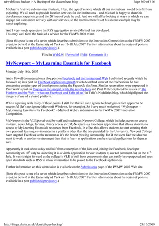 ukwebfocus-backup > A Backup of the ukwebfocus blog                                                    Page 460 of 616

 Michael’s first two submissions illustrate, I feel, the type of service which all our institutions would benefit from
 exploring. We all need to provide location services for our institutions – and Michael is happy to share his
 development experiences and the 20 lines of code he used. And we will all be looking at ways in which we can
 engage our users more actively with our services, so the potential benefits of his second example may be
 worth exploring.

 And I very much appreciate the RSS aggregation service Michael has developed.
 This may well form the basis of a service for the IWMW 2008 event.

 (Note this post is one of a series which describes submissions to the Innovation Competition at the IWMW 2007
 event, to be held at the University of York on 16-18 July 2007. Further information about the series of posts is
 available in a post published previously.).

                             Filed in Web2.0 | | Permalink | Edit | Comments (1)

 MyNewport – MyLearning Essentials for Facebook
 Monday, July 16th, 2007

 Andy Powell commented on a blog post on Facebook and the Institutional Web I published recently which he
 followed up in a post on Facebook application growth which described some of the reservations he had
 concerning certain types of developments using the Facebook platform. Similar reservations were expressed in
 Paul Walk’s post on Playing in the sandpit, while the novelty lasts and Paul Miller explored the issues of The
 Platform and the Web – what can Facebook and Talis tell us? in Talis’s Nodalities blog, which highlighted the
 dangers of use of a closed platform.

 Whilst agreeing with many of these points, I still feel that we can’t ignore technologies which appear to be
 successful (let’s not ignore Microsoft Windows, for example). So I very much welcomed “MyNewport –
 MyLearning Essentials for Facebook” – Michael Webb’s submission to the IWMW 2007 Innovation
 Competition.

 MyNewport is the VLE/portal used by staff and students at Newport College, which includes access to course
 material, news, blogs, forums, library access etc. MyNewport is a Facebook application that allows students to
 access to MyLearning Essentials resources from Facebook. In effect this allows students to start creating their
 own personal learning environment in a platform other than the one provided by the University. Newport College
 have targeted Facebook at the moment as it’s the fastest growing community, but if the users like the idea but
 want to work in another environment then that is fine – as applications can be created applications for them as
 well.

 Apparently it took about a day and half from conception of the idea and joining the Facebook developer
 community on 10th July to launching it as a viable application for our students to use (or comment on) on the 11th
 July. It was straight forward as the college’s VLE is built from components that can easily be repurposed and uses
 open standards such as RSS to allow information to be passed to the Facebook application.

 Further information on this submission is available on the Submissions page of the IWMW 2007 Web site.

 (Note this post is one of a series which describes submissions to the Innovation Competition at the IWMW 2007
 event, to be held at the University of York on 16-18 July 2007. Further information about the series of posts is
 available in a post published previously.)




http://blogs.ukoln.ac.uk/ukwebfocus-backup/                                                                 29/10/2009
 