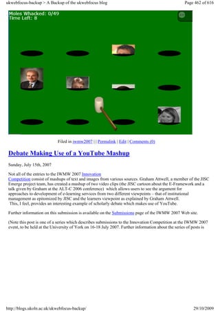 ukwebfocus-backup > A Backup of the ukwebfocus blog                                                 Page 462 of 616




                            Filed in iwmw2007 | | Permalink | Edit | Comments (0)

 Debate Making Use of a YouTube Mashup
 Sunday, July 15th, 2007

 Not all of the entries to the IWMW 2007 Innovation
 Competition consist of mashups of text and images from various sources. Graham Attwell, a member of the JISC
 Emerge project team, has created a mashup of two video clips (the JISC cartoon about the E-Framework and a
 talk given by Graham at the ALT-C 2006 conference) which allows users to see the argument for
 approaches to development of e-learning services from two different viewpoints – that of institutional
 management as epitomized by JISC and the learners viewpoint as explained by Graham Attwell.
  This, I feel, provides an interesting example of scholarly debate which makes use of YouTube.

 Further information on this submission is available on the Submissions page of the IWMW 2007 Web site.

 (Note this post is one of a series which describes submissions to the Innovation Competition at the IWMW 2007
 event, to be held at the University of York on 16-18 July 2007. Further information about the series of posts is




http://blogs.ukoln.ac.uk/ukwebfocus-backup/                                                             29/10/2009
 