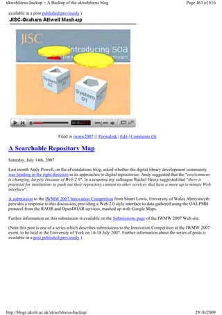 ukwebfocus-backup > A Backup of the ukwebfocus blog                                                   Page 463 of 616

 available in a post published previously.)




                             Filed in iwmw2007 | | Permalink | Edit | Comments (0)

 A Searchable Repository Map
 Saturday, July 14th, 2007

 Last month Andy Powell, on the eFoundations blog, asked whether the digital library development community
 was heading in the right direction in its approaches to digital repositories. Andy suggested that the “environment
 is changing, largely because of Web 2.0“. In a response my colleague Rachel Heery suggested that “there is
 potential for institutions to push out their repository content to other services that have a more up to minute Web
 interface“.

 A submission to the IWMW 2007 Innovation Competition from Stuart Lewis, University of Wales Aberystwyth
 provides a response to this discussion, providing a Web 2.0 style interface to data gathered using the OAI-PMH
 protocol from the RAOR and OpenDOAR services, mashed up with Google Maps.

 Further information on this submission is available on the Submissions page of the IWMW 2007 Web site.

 (Note this post is one of a series which describes submissions to the Innovation Competition at the IWMW 2007
 event, to be held at the University of York on 16-18 July 2007. Further information about the series of posts is
 available in a post published previously.)




http://blogs.ukoln.ac.uk/ukwebfocus-backup/                                                                29/10/2009
 