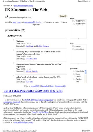 ukwebfocus-backup > A Backup of the ukwebfocus blog                                                 Page 466 of 616

 available in a post published previously.)




                             Filed in iwmw2007 | | Permalink | Edit | Comments (0)

 Use of Yahoo Pipes with IWMW 2007 RSS Feeds
 Friday, July 13th, 2007

 The third submission to the IWMW 2007 Innovation Competition was also from a colleague at UKOLN. As I’ve
 commented previously Julie Allison made use of the software to process various RSS feeds associated with the
 IWMW 2007 event.

 As I’ve described Julie’s submission previously, I’ll not repeat it. What I would say, though, is that the
 description of Julie’s work clearly inspired one reader, with AJCann (a frequent contributor to this blog)
 subsequently announcing that he is a Pipes Virgin No More. For me this is a good example of one of the aims of
 the competition – encouraging others that it may be worth ‘just trying it’.

 (Note this post is one of a series which describes submissions to the Innovation Competition at the IWMW 2007
 event, to be held at the University of York on 16-18 July 2007. Further information about the series of posts is
 available in a post published previously.)



http://blogs.ukoln.ac.uk/ukwebfocus-backup/                                                             29/10/2009
 