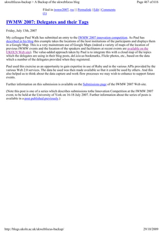ukwebfocus-backup > A Backup of the ukwebfocus blog                                                    Page 467 of 616

                             Filed in iwmw2007, rss | | Permalink | Edit | Comments
                             (1)

 IWMW 2007: Delegates and their Tags
 Friday, July 13th, 2007

 My colleague Paul Walk has submitted an entry to the IWMW 2007 innovation competition. As Paul has
 described in his blog this example takes the locations of the host institutions of the participants and displays them
 in a Google Map. This is a very mainstream use of Google Maps (indeed a variety of maps of the location of
 previous IWMW events and the location of the speakers and facilitators at recent events are available on the
 UKOLN Web site). The value-added approach taken by Paul is to integrate this with a cloud map of the topics
 which the delegates are using in their blog posts, del.icio.us bookmarks, Flickr photos, etc., based on the data
 which a number of the delegates provided when they registered.

 Paul used this exercise as an opportunity to gain expertise in use of Ruby and in the various APIs provided by the
 various Web 2.0 services. The data he used was then made available so that it could be used by others. And this
 also helped us to think about the data capture and work flow processes we may wish to enhance to support future
 events.

 Further information on this submission is available on the Submissions page of the IWMW 2007 Web site.

 (Note this post is one of a series which describes submissions tothe Innovation Competition at the IWMW 2007
 event, to be held at the University of York on 16-18 July 2007. Further information about the series of posts is
 available in a post published previously.)




http://blogs.ukoln.ac.uk/ukwebfocus-backup/                                                                 29/10/2009
 