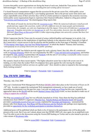 ukwebfocus-backup > A Backup of the ukwebfocus blog                                                      Page 47 of 616

 It seems that public sector organisations are facing the brunt of such cuts. Indeed the Time praises Arnold
 Schwarzenegger: “His greatest victory was standing firm and warding off tax increases“.

 I’ve heard financial commentators suggest that the recession hit the private sector first, whilst public sector
 organisations were initially protected by 3 year funding agreements. But as the private sector slims down and
 closes unprofitable areas of their activities they will be in a better position to respond to the economic recovery,
 whilst public sector organisations begin to experience their financial difficulties. Indeed in a blog post entitled
 “Universities and financial crisis” the elearningspace blog reports that:

     “The Bank of Canada has declared that the recession is over. While the numerical indicators (small growth
     predicted) may support this assertion, reality will tell a different story for many people and institutions.
     Universities, for example, are only now beginning to feel the impact. University of California is starting with
     deep cuts. Canadian universities are facing cuts as well. Few universities, however, face the difficulties of
     Harvard. Hard Times at Harvard provides a rather depressing glimpse into university systems that have lost
     focus and direction.“

 Whilst I appreciate that the Times may be accused of using a tabloid headline and language in its article, I do
 think we need to reflect on the implications of significant cutbacks in the education sector. Especially in light of
 the Conservative’s recent success in the by-election and the headline on the front page of Saturday’s Guardian
 “I’ll be nation’s hate figure, says top Tory Philip Hammond” in which the shadow Treasury chief secretary,
 “anticipat[ed] an era of deep short-term cuts in public spending“.

 We can’t say that JISC has failed to provide support for such a gloomy future: they did, after all, commission
 work on Scenario Planning which was was originated by the JISC’s Users and Innovation programme, and further
 developed by JISC infoNet in partnership with Netskills with the aim of “providing a sustainable online resource
 as well as a range of workshops for the sector“.

 My scenario, based on these recent reports: “The higher education sector has to deal with severe cuts in its
 funding, at a time when the weaker Web 2.0 companies have gone against the wall, leaving the stronger
 companies well-placed to deliver services on a global scale”. How should we plan to respond to this increasingly
 likely-looking scenario?

                             Filed in General | | Permalink | Edit | Comments (5)

 The IWMW 2009 Blog
 Thursday, July 23rd, 2009

 This year’s Institutional Web Management Workshop (IWMW 2009) takes place at the University of Essex on 28
 -30th July. In order to support the institutional Web management community we have made use of social
 networking environments over the past few years. Last year we made use of Ning but this year, inspired by the
 approaches taken at the Dev8D and the recent Mashed Library Oop North events, we have decided to make use of
 a blog to support the workshop.

 The blog was created on 26th June but was officially launched on 10 July. Since them the blog has published
 introductions from UKOLN’s organisers (Marieke Guy, Natasha Bishop and Michelle Smith and myself),
 provided a multimedia record of last year’s event, explained the barcamps and barpicnics, summarised the
 plenary talks from Derek Law, Paul Boag and David Harrison and Joe Nicholls and, perhaps most importantly,
 provided an opportunity for the workshop participants to introduce themselves.

 Additional posts will be published which are likely to be of interest to the participants who will be physically
 present at the event. But if you can’t attend, please note that IWMW 2009 will, once again, be an amplified event.
 You’ll be able to join in the discussions using the #iwmw2009 hashtag on Twitter and we also intend to provide a
 video stream of the plenary talks.

                             Filed in iwmw2009 | | Permalink | Edit | Comments (0)




http://blogs.ukoln.ac.uk/ukwebfocus-backup/                                                                  29/10/2009
 