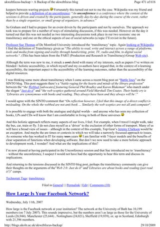 ukwebfocus-backup > A Backup of the ukwebfocus blog                                                      Page 471 of 616

 keepers between warring projects Fortunately this turned out not to me the case. Wikipedia was my friend and
 helped to provide a definition of an unconference: “An unconference is a conference where the content of the
 sessions is driven and created by the participants, generally day-by-day during the course of the event, rather
 than by a single organizer, or small group of organizers, in advance.”

 So Graham and I had to prepare for an event driven by the participants and not by ourselves. The approach we
 took was to prepare for a number of ways of stimulating discussion, if this was needed. However on the day it
 turned out that this was not needed as two interesting discussions took place in our two sessions: one on
 transliteracy and one on the ethical aspects of use of social networks (a topic I’ll revisit in the future).

 Professor Sue Thomas of De Montford University introduced the ‘transliteracy’ topic. Again looking at Wikipedia
 I find the definition of Transliteracy given as “The ability to read, write and interact across a range of platforms,
 tools and media from signing and orality through handwriting, print, TV, radio and film, to digital social
 networks.“. (This has been taken from the PART (Production and Research in Transliteracy) Group Web site).

 Although the term was new to me, it struck a cord chord with many of my interests, such as papers I’ve written on
 blended / holistic accessibility, in which myself and my co-authors have argued that, in the context of e-learning
 accessibility, the important aspect is the accessibility of the learning outcomes, rather than the accessibility of the
 digital resources.

 I was thinking some more about transliteracy when I came across a recent blog post on “Battle lines” on the
 SINTO blog. This post suggests there’s a “battle raging for the hearts and minds of the library profession”
 between the “the Webbed [advocates] featuring General Phil Bradley and Karen Blakeman” who march under
 the slogan “Just do it” and “the web sceptics gathered around Field Marshall Tim Coates. Their battle cry is
 ‘Libraries are synonymous with books and reading. They always have been and they always will be’.”

 I would agree with the SINTO comment that “On reflection however, I feel that this image of a direct conflict is
 misleading. On the whole the webbed are not anti-book … Similarly the web sceptics are not all anti-computer“.

 It is possible to engage with both the analogue and digital worlds – and anyone who has seen my collection of
 books, LPs and CDs will know that I am comfortable in living in both of these universes

 And this holistic approach reflects many aspects of our lives, I feel. For example, when I travel I might walk, take
 the bus, car, train or fly. I do not class myself as a ‘driver’ to the exclusion of other forms of transport. Many of us
 will have a broad view of issues – although in the context of this example, Top Gear’s Jeremy Clarkson would be
 an exception. And maybe the are times or contexts in which we will take a narrowly focussed approach to issues.
 As someone who has worked in IT for many tears years I am familiar with 7-layer models and the benefits of
 clear separation of functions when developing software. But don’t we now need to take a more holistic approach
 to development work, I wonder? And what are the implications of this?

 I’m now pleased at having participated in the Unconference session and that Sue introduced me to ‘transliteracy’
 – without the unconference, I suspect I would not have had the opportunity to hear this term and discuss its
 implications.

 And returning to the tensions discussed in the SINTO blog post, perhaps the transliteracy community can give
 their thoughts on the arguments of the”Web 2.0: Just do it” and”Libraries are about books and reading (just read
 it?)” camps.

 Technorati Tags: transliteracy

                              Filed in General | | Permalink | Edit | Comments (10)

 How Large Is Your Facebook Network?
 Wednesday, July 11th, 2007

 How large is the Facebook network at your institution? The network at the University of Bath has 10,199
 members (on 7 July 2007). This sounds impressive, but the numbers aren’t as large as those for the University of
 Leeds (26,944). Manchester (25,644) , Nottingham (24,021), Sheffield (19,939), or, up in Scotland, Edinburgh
 with 21,396 members.
http://blogs.ukoln.ac.uk/ukwebfocus-backup/                                                                   29/10/2009
 