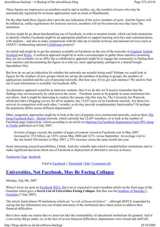 ukwebfocus-backup > A Backup of the ukwebfocus blog                                                    Page 472 of 616

 These figures are impresssive as members need to opt-in (unlike, say, the numbers of users who may be
 automatically registered for in-house applications such as email or Blackboard).

 On the other hand these figures don’t provide any indication of the active numbers of users. And the figures will
 be inflated as, unlike registrations for in-house services, members will not be removed once they leave the
 institution.

 So how might be go about benchmarking use of Facebook, in order to monitor trends, which can help institutions
 to identify whether Facebook might be an appropriate platform to support learning activities and communications
 with students – and also to make comparisons with the take-up of similar in-house and national services (such as
 JANET’s forthcoming national Collaborate project)?

 An initial stab might be to get the statistics available on Facebook on the size of the networks in England, Ireland,
 Scotland and Wales. A technical approach might be to write a screenscraper to gather these statistics (assuming
 they are not available via an API), but a collaborative approach might be to engage the community in finding their
 own statistics and documenting the figures in a wiki (or, more appropriately, perhaps) in a shared Google
 Spreadsheet file).

 But how do we get an indication for whether the networks are actually being used? Perhaps we could look at
 figures for the numbers of new groups which are set up, the numbers of posting to groups, the numbers of
 applications installed and the size of personal networks. But how easy if it to get such statistics? We need to find
 out if such information is available via Facebook APIs.

 An alternative approach would be to interview students. But if we do this we’ll need to remember that the
 findings may not necessarily be valid across the sector – Facebook seems to be popular in some institutions but
 not others. And it might be interesting to explore the reasons why this may be. The University for Warwick,
 which provides a blogging service for all its students, has 15,637 users on its Facebook network. Are these two
 services in competition with each other, I wonder, or do they provide complementary functionality? Or perhaps
 the popularity differs across different departments?

 Other, tangential, approaches might be to look at the size of popular cross-instituional networks, such as them The
 Great Facebook Race – British network, which currently has 52,497 members, or to look at the number of
 Facebook page impressions, which according to an article on Opening Up Facebook Registration Fuels 89% Jump
 in Traffic published on 8 July 2007:

       In terms of pages viewed, the number of pages of content viewed at Facebook.com in May 2007
       increased to 15.8 billion, up 143% versus May 2006 and 121% versus September. An average visit to
       the site lasted 186 minutes in May 2007, a 35% increase versus the same month last year.

 Some interesting research possibilities, I think. And also valuable data which is needed before institutions start to
 make significant decisions about use of Facebook or deployment of alternative services in-house.

 Technorati Tags: facebook

                             Filed in Facebook | | Permalink | Edit | Comments (8)

 Universities, Not Facebook, May Be Facing Collapse
 Monday, July 9th, 2007

 When I wrote my post on Facebook WILL Die I never expected to read a headline article on the front page of the
 Guardian which gave a Secret List of Universities Facing Collapse. But that was the headline of Saturday’s
 Guardian (7 July 2007).

 The article listed almost 50 institutions which are “at risk of financial failure” – although HEFCE responded by
 saying that the information was out-of-date and many of the institutions have taken action to address their
 financial difficulties.

 But it does make me realise that we must not take the sustainability of educational institutions for granted. And if
 a university did go under, or, in the face of severe financial difficulties, departments were closed and staff left,
http://blogs.ukoln.ac.uk/ukwebfocus-backup/                                                                 29/10/2009
 