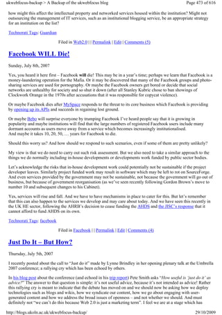 ukwebfocus-backup > A Backup of the ukwebfocus blog                                                    Page 473 of 616

 how might this affect the intellectual property and networked services housed within the institution? Might not
 outsourcing the management of IT services, such as an institutional blogging service, be an appropriate strategy
 for an institution on the list?

 Technorati Tags: Guardian

                             Filed in Web2.0 | | Permalink | Edit | Comments (5)

 Facebook WILL Die!
 Sunday, July 8th, 2007

 Yes, you heard it here first – Facebook will die! This may be in a year’s time; perhaps we learn that Facebook is a
 money-laundering operation for the Mafia. Or it may be discovered that many of the Facebook groups and photo-
 sharing services are used for pornography. Or maybe the Facebook owners get bored or decide that social
 networks are unhealthy for society and so shut it down (after all Stanley Kubric chose to ban showings of
 Clockwork Orange in the 1970s after accusations that it was responsible for copycat violence).

 Or maybe Facebook dies after MySpace responds to the threat to its core business which Facebook is providing
 by opening up its APIs and succeeds in regaining lost ground.

 Or maybe Bebo will surprise everyone by trumping Facebook I’ve heard people say that it is growing in
 popularity and maybe institutions will find that the large numbers of registered Facebook users include many
 dormant accounts as users move away from a service which becomes increasingly institutionalised.
 And maybe it takes 10, 20, 50, … years for Facebook to die.

 Should this worry us? And how should we respond to such scenarios, even if some of them are pretty unlikely?

 My view is that we do need to carry out such risk assessment. But we also need to take a similar approach to the
 things we do normally including in-house developments or developments work funded by public sector bodies.

 Let’s acknowledge the risks that in-house development work could potentially not be sustainable if the project
 developer leaves. Similarly project funded work may result in software which may be left to rot on SourceForge.
 And even services provided by the government may not be sustainable, not because the government will go out of
 business, but because of government reorganisation (as we’ve seen recently following Gordon Brown’s move to
 number 10 and subsequent changes to his Cabinet).

 Yes, services will rise and fall. And we have to have mechanisms in place to cater for this. But let’s remember
 that this can also happen to the services we develop and may care about today. And we have seen this recently in
 the UK HE sector, following the AHRB’s decision to cease funding the AHDS and the JISC’s response that it
 cannot afford to fund AHDS on its own.

 Technorati Tags: facebook

                             Filed in Facebook | | Permalink | Edit | Comments (4)

 Just Do It – But How?
 Thursday, July 5th, 2007

 I recently posted about the call to “Just do it” made by Lynne Brindley in her opening plenary talk at the Umbrella
 2007 conference; a rallying cry which has been echoed by others.

 In his blog post about the conference (and echoed in his trip report) Pete Smith asks “How useful is ‘just do it’ as
 advice?” The answer to that question is simple: it’s not useful advice, because it’s not intended as advice! Rather
 this rallying cry is meant to indicate that the debate has moved on and we should now be asking how we deploy
 technologies such as blogs and wikis, how we syndicate our content, how we go about engaging with user-
 generated content and how we address the broad issues of openness – and not whether we should. And must
 definitely not “we can’t do this because Web 2.0 is just a marketing term”. I feel we are at a stage which has

http://blogs.ukoln.ac.uk/ukwebfocus-backup/                                                                 29/10/2009
 
