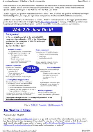 ukwebfocus-backup > A Backup of the ukwebfocus blog                                                  Page 474 of 616

 many similarities to the position in 1993-4 when there was a realisation in the university sector that Gopher
 wouldn’t make it and the answer to the question of whether to use a home-grown campus wide information
 system, Gopher technologies or the Web was “It’s the Web. Just do it!”

 As Pete suggests, the question we need to address is ”how?”. And, of course, this question will need to encompass
 the intended purpose, the scope, the legal issues and questions about sustainablity and business questions.

 And these are issues UKOLN has started to address. And I’ve summarised some of the bigger questions in the
 poster shown below which I’ll be displaying at a JISC Emerge meeting on Tuesday. I’ll follow up on the issues
 hiughlighted in the poster in future posts – and look forward for comments, querstions and criticisms.




                             Filed in Web2.0 | | Permalink | Edit | Comments (9)

 The 'Just Do It' Meme
 Wednesday, July 4th, 2007

 Mike Ellis, in a recent guest blog post, urged us to ‘go forth and mash’. Mike informed us that ‘Anyone who’s
 had the misfortune to hear me speak will know that I’m a big fan of a “just do it” attitude to Web development’.
 And, indeed, Mike and I were co-authors of a paper on Web 2.0: How to Stop Thinking and Start Doing:
 Addressing Organisational Barriers which expanded on this notion of ‘doing it’.


http://blogs.ukoln.ac.uk/ukwebfocus-backup/                                                               29/10/2009
 