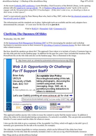 ukwebfocus-backup > A Backup of the ukwebfocus blog                                                    Page 475 of 616

 At the recent Umbrella 2007 conference, Lynne Brindley, Chief Executive of the British Library, in the opening
 plenary talk also urged us to ‘just go and do’. Or, as Pandora’s Blog described it Lynne “spoke of the need to
 engage with the Net generation using Web 2.0 technologies – If they don’t come to us, we should go to them on
 their terms, in their spaces“.

 And I’ve just noticed a post by Peter Murray-Rust who, back in May 2007, told us that the chemical semantic web
 has arrived! just do it NOW.

 The infrastructure and the standards are in place, lightweight tools are available and the early adopters have
 demonstrated the concepts – it’s now now for the rest of us to just do it.

                             Filed in Web2.0 | | Permalink | Edit | Comments (13)

 Clarifying The Openness Of Slides
 Wednesday, July 4th, 2007

 At the Institutional Web Management Workshop 2007 we’ll be encouraging the speakers and workshop
 facilitators to maximise access to their resources by providing a Creative Commons licence for their slides and
 other related resources.

 But how should the speakers go about this? The approach I have taken is to include a Creative Commons logo on
 the title slide and also on the handout page. In addition for the past few years I have included the location of the
 PowerPoint file on the title slide and also on the handout page. This is illustrated in the image.




 This approach enables anyone who wishes to reuse the content to easily find the master source. In addition it
 allows the slides to be downloaded during a presentation, if a network is available. This can provide accessibility
 benefits if a user cannot read the slides for whatever reason.

 I also use the title slide to give a summary of the Acceptable Use Policy which will apply to the talk I give (I
 normally give permission for the talk to be recorded, for example).

 The slide also contains hyperlinks to various resources, which can be followed if the slides have been
 downloaded. For the title slide this normally included a link to a del.icio.us tag which bookmarks resources
http://blogs.ukoln.ac.uk/ukwebfocus-backup/                                                                 29/10/2009
 