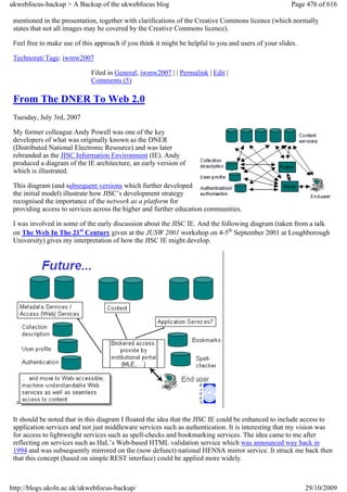 ukwebfocus-backup > A Backup of the ukwebfocus blog                                                    Page 476 of 616

 mentioned in the presentation, together with clarifications of the Creative Commons licence (which normally
 states that not all images may be covered by the Creative Commons licence).

 Feel free to make use of this approach if you think it might be helpful to you and users of your slides.

 Technorati Tags: iwmw2007

                             Filed in General, iwmw2007 | | Permalink | Edit |
                             Comments (5)

 From The DNER To Web 2.0
 Tuesday, July 3rd, 2007

 My former colleague Andy Powell was one of the key
 developers of what was originally known as the DNER
 (Distributed National Electronic Resource) and was later
 rebranded as the JISC Information Environment (IE). Andy
 produced a diagram of the IE architecture, an early version of
 which is illustrated.

 This diagram (and subsequent versions which further developed
 the initial model) illustrate how JISC’s development strategy
 recognised the importance of the network as a platform for
 providing access to services across the higher and further education communities.

 I was involved in some of the early discussion about the JISC IE. And the following diagram (taken from a talk
 on The Web In The 21st Century given at the JUSW 2001 workshop on 4-5th September 2001 at Loughborough
 University) gives my interpretation of how the JISC IE might develop.




 It should be noted that in this diagram I floated the idea that the JISC IE could be enhanced to include access to
 application services and not just middleware services such as authentication. It is interesting that my vision was
 for access to lightweight services such as spell-checks and bookmarking services. The idea came to me after
 reflecting on services such as HaL’s Web-based HTML validation service which was announced way back in
 1994 and was subsequently mirrored on the (now defunct) national HENSA mirror service. It struck me back then
 that this concept (based on simple REST interface) could be applied more widely.



http://blogs.ukoln.ac.uk/ukwebfocus-backup/                                                                 29/10/2009
 