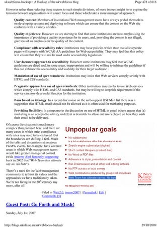ukwebfocus-backup > A Backup of the ukwebfocus blog                                                    Page 478 of 616

 However rather than reducing these sectors to such simple divisions, of more interest might be to explore the
 tensions between organisations will a user focus and those which take a more managerial approach.

       Quality content: Members of institutional Web management teams have always prided themselves
       on developing systems and deploying software which can ensure that the content on the Web site
       conforms with a variety of rules.

       Quality experience: However we are starting to find that some institutions are now emphasising the
       importance of providing a quality experience for its users, and, providing the content is not illegal,
       give less of an emphasis on the quality of the content.

       Compliance with accessibility rules: Institutions may have policies which state that all corporate
       pages will comply with WCAG AA guidelines for Web accessibility. They may feel that this policy
       will ensure that they will not be sued under accessibility legislation.

       User-focussed approach to accessibility: However some institutions may feel that WCAG
       guidelines are dated and, in some areas, inappropriate and will be willing to infringe the guidelines if
       this can enhance the accessibility and usability for their target audience.

       Mandation of use of open standards: Institutions may insist that Web services comply strictly with
       HTML and CSS standards.

       Pragmatic approach to use of open standards: Other institutions may prefer to use Web services
       which comply with HTML and CSS standards, but may be willing to drop this requirement if the
       service can provide a useful function for the institution.

       Bans based on ideology: In a recent discussion on the web-support JISCMail list there was a
       suggestion that HTML email should not be allowed as it is often used for marketing purposes.

       Providing flexibility: In a response to the discussion on use of HTML in email others argues that (a)
       marketing is an acceptable activity and (b) it is desirable to allow end users choice on how they wish
       their email to be delivered.

 Of course the situation is much more
 complex than pictured here, and there are
 many cases in which strict compliance
 with rules may need to be enforced. But
 the boundaries are shifting, I feel. Much
 of the talks and discussions at previous
 IWMW events, for example, have covered
 areas in which Web management teams
 would like greater managerial control
 (with Andrew Aird famously suggesting
 back in 2002 that “Web Team has ultimate
 say-so. No buts“).

 There’s a need for the Web management
 community to rethink its values and the
 approaches we have traditionally taken.
 We’re not living in the 20th century any
 more, after all!

                             Filed in Web2.0, iwmw2007 | | Permalink | Edit |
                             Comments (5)

 Guest Post: Go Forth and Mash!
 Sunday, July 1st, 2007


http://blogs.ukoln.ac.uk/ukwebfocus-backup/                                                                 29/10/2009
 