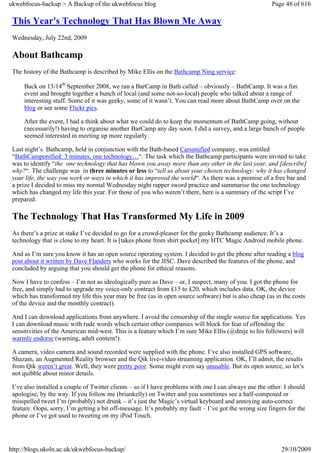 ukwebfocus-backup > A Backup of the ukwebfocus blog                                                     Page 48 of 616

 This Year's Technology That Has Blown Me Away
 Wednesday, July 22nd, 2009

 About Bathcamp
 The history of the Bathcamp is described by Mike Ellis on the Bathcamp Ning service:

     Back on 13/14th September 2008, we ran a BarCamp in Bath called – obviously – BathCamp. It was a fun
     event and brought together a bunch of local (and some not-so-local) people who talked about a range of
     interesting stuff. Some of it was geeky, some of it wasn’t. You can read more about BathCamp over on the
     blog or see some Flickr pics.

     After the event, I had a think about what we could do to keep the momentum of BathCamp going, without
     (necessarily!) having to organise another BarCamp any day soon. I did a survey, and a large bunch of people
     seemed interested in meeting up more regularly.

 Last night’s Bathcamp, held in conjunction with the Bath-based Carsonified company, was entitled
 “BathCamponified: 3 minutes, one technology…“. The task which the Bathcamp participants were invited to take
 was to identify “the one technology that has blown you away more than any other in the last year, and [describe]
 why?“. The challenge was in three minutes or less to “tell us about your chosen technology: why it has changed
 your life, the way you work or ways in which it has improved the world“. As there was a promise of a free bar and
 a prize I decided to miss my normal Wednesday night rapper sword practice and summarise the one technology
 which has changed my life this year. For those of you who weren’t there, here is a summary of the script I’ve
 prepared.

 The Technology That Has Transformed My Life in 2009
 As there’s a prize at stake I’ve decided to go for a crowd-pleaser for the geeky Bathcamp audience. It’s a
 technology that is close to my heart. It is [takes phone from shirt pocket] my HTC Magic Android mobile phone.

 And as I’m sure you know it has an open source operating system. I decided to get the phone after reading a blog
 post about it written by Dave Flanders who works for the JISC. Dave described the features of the phone, and
 concluded by arguing that you should get the phone for ethical reasons.

 Now I have to confess – I’m not as ideologically pure as Dave – or, I suspect, many of you. I got the phone for
 free, and simply had to upgrade my voice-only contract from £15 to £20, which includes data. OK, the device
 which has transformed my life this year may be free (as in open source software) but is also cheap (as in the costs
 of the device and the monthly contract).

 And I can download applications from anywhere. I avoid the censorship of the single source for applications. Yes
 I can download music with rude words which certain other companies will block for fear of offending the
 sensitivities of the American mid-west. This is a feature which I’m sure Mike Ellis (@dmje to his followers) will
 warmly endorse (warning, adult content!).

 A camera, video camera and sound recorded were supplied with the phone. I’ve also installed GPS software,
 Shazam, an Augmented Reality browser and the Qik live-video streaming application. OK, I’ll admit, the results
 from Qik weren’t great. Well, they were pretty poor. Some might even say unusable. But its open source, so let’s
 not quibble about minor details.

 I’ve also installed a couple of Twitter clients – so if I have problems with one I can always use the other. I should
 apologise, by the way. If you follow me (briankelly) on Twitter and you sometimes see a half-composed or
 misspelled tweet I’m (probably) not drunk – it’s just the Magic’s virtual keyboard and annoying auto-correct
 feature. Oops, sorry, I’m getting a bit off-message. It’s probably my fault – I’ve got the wrong size fingers for the
 phone or I’ve got used to tweeting on my iPod Touch.




http://blogs.ukoln.ac.uk/ukwebfocus-backup/                                                                 29/10/2009
 