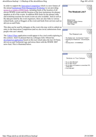 ukwebfocus-backup > A Backup of the ukwebfocus blog                             Page 481 of 616

 In order to support the Innovation Competition which is a new feature of
 the annual Institutional Web Management Workshop we are providing
 access to a variety of RSS feeds, including feeds of the location of all
 eleven IWMW events and the location of the host institutions for plenary
 speakers at all of the events. In addition RSS feeds for the plenary talks
 and workshop sessions for recent events are also available. And as well as
 the data provided by the event organisers, there are also links to various
 related feeds, such as bloggers at the event and feeds from services such as
 del.icio.us and Flickr.

 This data can be used by delegates at the event who may wish to submit an
 entry to the Innovation Competition (and we also invite submissions from
 people who can’t attend).

 The Yahoo! Pipes application would appear to be a tool worth exploring in
 this context. And I’m pleased that my colleague Julie Allison has
 developed an application based on this tool which takes the last 10 Flickr,
 del.icio.us and Technorati tags and mixes them with the IWMW 2007
 news feed. This is illustrated below.




http://blogs.ukoln.ac.uk/ukwebfocus-backup/                                         29/10/2009
 