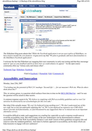 ukwebfocus-backup > A Backup of the ukwebfocus blog                                                   Page 484 of 616




 The Slideshare blog posts admits that “While the Facebook application is not an exact replica of SlideShare, we
 have tried to include the core features“. It goes on to say that “We plan to gradually add more functionalities to
 the SlideShare-Facebook application“.

 I welcome the fact that Slideshare are engaging their user community in early user testing and that they encourage
 users to “give us your feedback and let us know how we could enhance its appeal. ” As the open source
 community often say “release early and release often”.

 Technorati Tags: Slideshare, Facebook

                             Filed in Facebook | | Permalink | Edit | Comments (4)

 Accessibility and Innovation
 Monday, June 25th, 2007

 “I’m looking into the potential of Web 2.0 / mashups / Second Life / … for our museum’s Web site. What do others
 think about this?”

 This, in various guises, is a question which surfaces from time to time on the MCG JISCMail list – and I’m sure
 the question will be raised in other sectors.

 A common response seems to be “We believe in complying with Web accessibility guidelines and we won’t let
 ourselves be distracted by use of technologies for this own sake.”

 But what if this actually means “We can’t be bothered trying anything new“, “We don’t understand any of this
 new stuff, but we feel uncomfortable admitting this” or “We’ve just deployed an expensive new CMS which
 doesn’t provide such functionality, so I feel threatened by any suggestions that we’ve missed out on an important
 alternative service.

 It would be difficult to make such suggestions on a mailing list, especially as such a response would seem to
 avoid the accessibility issue. But what if many of the new technologies can be demonstrated to enhance
 accessibility? What if the Web Accessibility Initiative’s new draft version of their guidelines recognises this and
 removes some the outdated guidelines. And what if a holistic approach to accessibility can be taken which can
 help museums to engage with new audiences?


http://blogs.ukoln.ac.uk/ukwebfocus-backup/                                                                29/10/2009
 