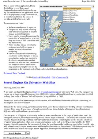 ukwebfocus-backup > A Backup of the ukwebfocus blog                                                  Page 486 of 616

 And as a user of this application, I have
 decided that even if data export
 functionality is not added to the software,
 my risk assessment of the application leads
 me to be prepared to accept this limitation,
 in order to benefit from the service it
 provides at little effort to myself.

 To summarise my views:

     • Software development is a process
     • The process may include releasing
       early and releasing often in order to
       engage users in the process
     • Users may be prepared to embrace the
       constraints of an application, provided
       they are aware of such constraints and
       the implications.
     • There can be a missed opportunity
       cost associated with not using a
       service because it doesn’t do
       everything.
     • Similar issues related to embracing
       constraints and the dangers of missed
       opportunities apply even more so to
       developers, as getting the perfect
       software out after the user community
       has embraced flawed applications
       may result in having to write off the
       investment in development costs of that perfect, but little used application.

 Technorati Tags: Facebook

                             Filed in Facebook | | Permalink | Edit | Comments (2)

 Search Engines On University Web Sites
 Thursday, June 21st, 2007

 A few years ago I carried out periodic surveys of search engine usage on University Web sites. The surveys were
 carried out at about 6-monthly intervals from 1999-2003, with an additional (partial) survey, using data provided
 by Lucy Anscombe of Thames Valley University, being published in 2005.

 The surveys provided an opportunity to monitor trends, which informed discussions within the community, on
 mailing lists such as web-support .

 The data for the initial survey, carried in summer 1999, show that the open source ht://Dig software was the most
 popular. There was a diverse range of search engine software found, but also a high proportion of instituional
 Web sites which did not have a search engine.

 Over the years ht://Dig grew in popularity, and there was a consolidation in the range of applications used. At
 some point, however, the Google externally-hosted service began to be used. This initially led to debate on the
 possible dangers of relying on a third party service for an instituional search engine, and the possible limitations
 of a proprietary application when open source serach engine tools, such as ht://Dig, were available.. By 2003,
 however, it would appear that the community felt that the benefits provided by Google outweighted possible risks,
 with a Google search engine was the most widely deployed solution, as shown in the Table (although note that the
 Table will include uses of the Google Search Appliance, and not just the externtally-hosted service).

       Search Engine         No.

http://blogs.ukoln.ac.uk/ukwebfocus-backup/                                                               29/10/2009
 