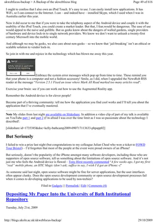 ukwebfocus-backup > A Backup of the ukwebfocus blog                                                      Page 49 of 616

 I ought to confess that I also own an iPod Touch. It’s easy to use. I can easily install new applications. It has
 WiFi, so I can connect to the Internet. I can – and indeed have – installed Skype, which I used when I was in
 Australia earlier this year.

 Now it did occur to me that if you were to take the telephony aspect of the Android device and couple it with the
 usability of the iPod Touch, you could create a market leader. But that, I fear,would be dangerous. The ease of use
 would appeal to the naive and gullible. But us geeks know about the dangers of walled gardens, single providers
 of hardware and device lock-in to single network providers. We know we don’t want to unleash a twenty-first
 century Microsoft into the mobile world.

 And although we may be geeks, we also care about non-geeks – so we know that ‘jail-breaking’ isn’t an ethical or
 scalable solution to vendor lock-in.

 So join in with me and rejoice in the technology which has blown me away this year.




                        Embrace the system error messages which pop up from time to time. These remind you
 that your phone is a computer and not a fashion accessory! Smile, as I did, when I upgraded the NewsRob RSS
 reader at the message “Version 2.5.1 Fixed an issue where Mark All Read marked too many articles read“.

 Exercise your brain: see if you can work out how to use the Augmented Reality app.

 Remember the Android device is for clever people!

 Become part of a thriving community: tell me how the application you find cool works and I’ll tell you about the
 application that I’ve eventually mastered.

 Note My slides from last night are available on Slideshare. In addition a video clip of part of my talk is available
 on YouTube part 1 and part 2 (I’m afraid I was over the time limit as I was so passionate about the technology I
 described!.

 [slideshare id=1735385&doc=kelly-bathcamp2009-090717113633-phpapp02]

 But Seriously
 I failed to win a prize last night (but congratulations to my colleague Julian Cheal who won a ticket to FOWD
 Tour Bristol) – I’d forgotten that most of the people at the event were proud owners of an iPhone!

 But seriously, doesn’t the popularity of the iPhone amongst many software developers, including those who are
 supporters of open source software, tell us something about the limitations of open source software. And it’s not
 just me who feels the Android device is flawed – Tony Hirst recently commented “A few weeks ago, I got my first
 “real” mobile phone, an HTC Magic (don’t ask; suffice to say, I wish I’d got an iPhone:-(”

 As someone said last night, open source software might be fine for server applications, but the user interfaces
 often appear clunky. Does the open source development community or open source development processes fail
 when it comes to developing applications to be used by non-techies?

                              Filed in Gadgets | | Permalink | Edit | Comments (4)

 Depositing My Paper Into the University of Bath Institutional
 Repository
 Tuesday, July 21st, 2009



http://blogs.ukoln.ac.uk/ukwebfocus-backup/                                                                  29/10/2009
 