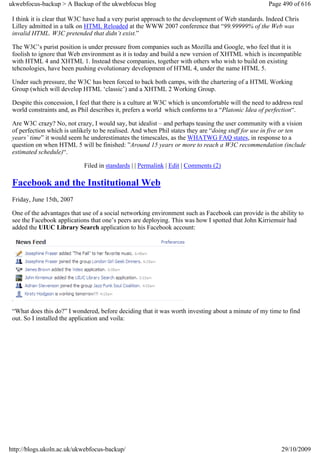 ukwebfocus-backup > A Backup of the ukwebfocus blog                                                   Page 490 of 616

 I think it is clear that W3C have had a very purist approach to the development of Web standards. Indeed Chris
 Lilley admitted in a talk on HTML Reloaded at the WWW 2007 conference that “99.99999% of the Web was
 invalid HTML. W3C pretended that didn’t exist.”

 The W3C’s purist position is under pressure from companies such as Mozilla and Google, who feel that it is
 foolish to ignore that Web environment as it is today and build a new version of XHTML which is incompatible
 with HTML 4 and XHTML 1. Instead these companies, together with others who wish to build on existing
 tehcnologies, have been pushing evolutionary development of HTML 4, under the name HTML 5.

 Under such pressure, the W3C has been forced to back both camps, with the chartering of a HTML Working
 Group (which will develop HTML ‘classic’) and a XHTML 2 Working Group.

 Despite this concession, I feel that there is a culture at W3C which is uncomfortable will the need to address real
 world constraints and, as Phil describes it, prefers a world which conforms to a “Platonic Idea of perfection“.

 Are W3C crazy? No, not crazy, I would say, but idealist – and perhaps teasing the user community with a vision
 of perfection which is unlikely to be realised. And when Phil states they are “doing stuff for use in five or ten
 years’ time” it would seem he underestimates the timescales, as the WHATWG FAQ states, in response to a
 question on when HTML 5 will be finished: ”Around 15 years or more to reach a W3C recommendation (include
 estimated schedule)“.

                             Filed in standards | | Permalink | Edit | Comments (2)

 Facebook and the Institutional Web
 Friday, June 15th, 2007

 One of the advantages that use of a social networking environment such as Facebook can provide is the ability to
 see the Facebook applications that one’s peers are deploying. This was how I spotted that John Kirriemuir had
 added the UIUC Library Search application to his Facebook account:




 “What does this do?” I wondered, before deciding that it was worth investing about a minute of my time to find
 out. So I installed the application and voila:




http://blogs.ukoln.ac.uk/ukwebfocus-backup/                                                                29/10/2009
 