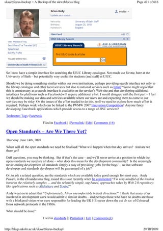 ukwebfocus-backup > A Backup of the ukwebfocus blog                                                     Page 491 of 616




 So I now have a simple interface for searching the UIUC Library catalogue. Not much use for me, here at the
 University of Bath – but potentially very useful for students (and staff) at UIUC.

 Should we be doing something similar within our own institutions, perhaps providing search interface not only to
 the library catalogue and other local services but also to national services such as Intute? Some might argue that
 this is unnecessary as a search interface is available on the service’s Web site and that developing additional
 interfaces for platforms such as Facebook)will require additional efort. I would disagree with the first part – I feel
 we should be making our data and services available where our users are and expecting them to come to our
 services may be risky. On the issues of the effort needed to do this, well we need to explore how much effort is
 required. Perhaps work which can be linked to the IWMW 2007 Innovation Competition? Anyone fancy
 developing Faacebook applications which provide access to a range of JISC services?

 Technorati Tags: Facebook

                             Filed in Facebook | | Permalink | Edit | Comments (16)

 Open Standards – Are We There Yet?
 Thursday, June 14th, 2007

 When will all the open standards we need be finalised? What will happen when that day arrives? And are we
 there yet?

 Daft questions, you may be thinking. But if that’s the case – and we’ll never arrive at a position in which the
 open standards we need are all done – what does this mean for the development community? Is the seemingly
 never-ending development of standards simply a way of providing ‘jobs for the boys’ – so that software
 developers and standards developers will be guaranteed of a job?

 Or, to ask a related question, are the standards which are available today good enough for most uses. Andy
 Powell, in the eFoundations blog, raised this issue recently when he commented “I’m very mindful of the tension
 between the relatively complex … and the relatively simple, tag-based, approaches taken by Web 2.0 repository-
 like applications such as Slideshare and Scribd.”

 Andy went on to admit that “Unfortunately, I lean uncomfortably in both directions!“ I think that many of us
 involved in development work would admit to similar doubts – and perhaps those who have no doubts are those
 with a blinkered vision who were responsible for leading the UK HE sector down the cul de sac of Coloured
 Book network protocols in the 1980s.

 What should be done?

                             Filed in standards | | Permalink | Edit | Comments (1)


http://blogs.ukoln.ac.uk/ukwebfocus-backup/                                                                  29/10/2009
 