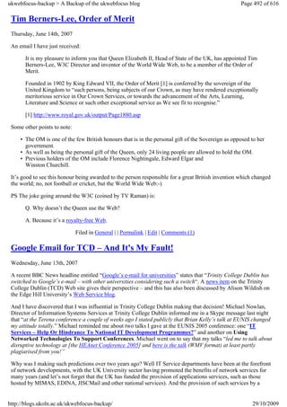 ukwebfocus-backup > A Backup of the ukwebfocus blog                                                 Page 492 of 616

 Tim Berners-Lee, Order of Merit
 Thursday, June 14th, 2007

 An email I have just received:

       It is my pleasure to inform you that Queen Elizabeth II, Head of State of the UK, has appointed Tim
       Berners-Lee, W3C Director and inventor of the World Wide Web, to be a member of the Order of
       Merit.

       Founded in 1902 by King Edward VII, the Order of Merit [1] is conferred by the sovereign of the
       United Kingdom to “such persons, being subjects of our Crown, as may have rendered exceptionally
       meritorious service in Our Crown Services, or towards the advancement of the Arts, Learning,
       Literature and Science or such other exceptional service as We see fit to recognise.”

       [1] http://www.royal.gov.uk/output/Page1880.asp

 Some other points to note:

     • The OM is one of the few British honours that is in the personal gift of the Sovereign as opposed to her
       government.
     • As well as being the personal gift of the Queen, only 24 living people are allowed to hold the OM.
     • Previous holders of the OM include Florence Nightingale, Edward Elgar and
       Winston Churchill.

 It’s good to see this honour being awarded to the person responsible for a great British invention which changed
 the world; no, not football or cricket, but the World Wide Web:-)

 PS The joke going around the W3C (coined by TV Raman) is:

       Q. Why doesn’t the Queen use the Web?

       A. Because it’s a royalty-free Web.

                              Filed in General | | Permalink | Edit | Comments (1)

 Google Email for TCD – And It's My Fault!
 Wednesday, June 13th, 2007

 A recent BBC News headline entitled “Google’s e-mail for universities” states that “Trinity College Dublin has
 switched to Google’s e-mail – with other universities considering such a switch“. A news item on the Trinity
 College Dublin (TCD) Web site gives their perspective – and this has also been discussed by Alison Wildish on
 the Edge Hill University’s Web Service blog.

 And I have discovered that I was influential in Trinity College Dublin making that decision! Michael Nowlan,
 Director of Information Systems Services at Trinity College Dublin informed me in a Skype message last night
 that “at the Terena conference a couple of weeks ago I stated publicly that Brian Kelly’s talk at EUNIS changed
 my attitude totally.” Michael reminded me about two talks I gave at the EUNIS 2005 conference: one “IT
 Services – Help Or Hindrance To National IT Development Programmes?” and another on Using
 Networked Technologies To Support Conferences. Michael went on to say that my talks “led me to talk about
 disruptive technology at [the HEAnet Conference 2005] and here is the talk (WMV format) at least partly
 plagiarised from you!”

 Why was I making such predictions over two years ago? Well IT Service departments have been at the forefront
 of network developments, with the UK University sector having promoted the benefits of network services for
 many years (and let’s not forget that the UK has funded the provision of applications services, such as those
 hosted by MIMAS, EDINA, JISCMail and other national services). And the provision of such services by a


http://blogs.ukoln.ac.uk/ukwebfocus-backup/                                                              29/10/2009
 