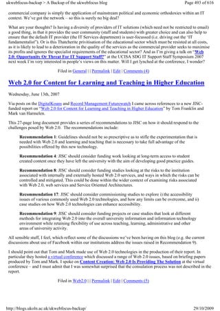 ukwebfocus-backup > A Backup of the ukwebfocus blog                                                     Page 493 of 616

 commercial company is simply the application of mainstream political and economic orthodoxies within an IT
 context. We’ve got the network – so this is surely no big deal?

 What are your thoughts? Is having a diversity of providers of IT solutions (which need not be restricted to email)
 a good thing, in that it provides the user community (staff and students) with greater choice and can also help to
 ensure that the default IT provider (the IT Services department) is user-focussed (i.e. driving out the ‘IT
 fundamentalist”). Or is this Thatcherite privitisation of the educational sector which must be resisted at all costs,
 as it is likely to lead to a deterioration in the quality of the services as the commercial provider seeks to maximise
 its profits and ignores the specialist requirements of the educational sector? And as I’m giving a talk on “Web
 2.0: Opportunity Or Threat For IT Support Staff?” at the UCISA SDG IT Support Staff Symposium 2007
 next week I’m very interested in people’s views on this matter. Will I get lynched at the conference, I wonder?

                              Filed in General | | Permalink | Edit | Comments (4)

 Web 2.0 for Content for Learning and Teaching in Higher Education
 Wednesday, June 13th, 2007

 Via posts on the DigitalKoans and Record Management Futurewatch I came across references to a new JISC-
 funded report on “Web 2.0 for Content for Learning and Teaching in Higher Education” by Tom Franklin and
 Mark van Harmelen.

 This 27-page long document provides a series of recommendations to JISC on how it should respond to the
 challenges posed by Web 2.0. The recommendations include:

       Recommendation 1: Guidelines should not be so prescriptive as to stifle the experimentation that is
       needed with Web 2.0 and learning and teaching that is necessary to take full advantage of the
       possibilities offered by this new technology.

       Recommendation 4: JISC should consider funding work looking at long-term access to student
       created content once they have left the university with the aim of developing good practice guides.

       Recommendation 8: JISC should consider funding studies looking at the risks to the institution
       associated with internally and externally hosted Web 2.0 services, and ways in which the risks can be
       controlled and mitigated. This could be done within the wider context of examining risks associated
       with Web 2.0, web services and Service Oriented Architectures.

       Recommendation 17: JISC should consider commissioning studies to explore i) the accessibility
       issues of various commonly used Web 2.0 technologies, and how any limits can be overcome, and ii)
       case studies on how Web 2.0 technologies can enhance accessibility.

       Recommendation 9: JISC should consider funding projects or case studies that look at different
       methods for integrating Web 2.0 into the overall university information and information technology
       environment while retaining flexibility of use across teaching, learning, administrative and other
       areas of university activity.

 All sensible stuff, I feel, which reflect some of the discussions we’ve been having on this blog (e.g. the current
 discussions about use of Facebook within our institutions address the issues raised in Recommendation 9).

 I should point out that Tom and Mark made use of Web 2.0 technologies in the production of their report. In
 particular they hosted a virtual conference which discussed a range of Web 2.0 issues, based on briefing papers
 produced by Tom and Mark. I spoke on Content Creation: Web 2.0 Is Providing The Solution at the virtual
 conference – and I must admit that I was somewhat surprised that the consulation process was not described in the
 report.

                              Filed in Web2.0 | | Permalink | Edit | Comments (5)




http://blogs.ukoln.ac.uk/ukwebfocus-backup/                                                                  29/10/2009
 