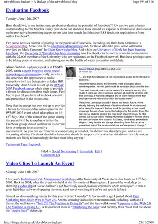 ukwebfocus-backup > A Backup of the ukwebfocus blog                                                Page 494 of 616

 Evaluating Facebook
 Tuesday, June 12th, 2007

 How should we, in our institutions, go about evaluating the potential of Facebook? How can we gain a better
 understanding for the benefits it may provide to our students? How should we explore its limitations? And should
 we be pro-active in providing access to our data (our search facilities, our RSS feeds, our applications) from
 within Facebook?

 I’ve come across a number of posting on the potential of Facebook, including one from John Kirriemuir’s
 Silversprite blog, Mike Ellis on his Electronic Museum blog and, for those who like puns, some witticisms
 provided on Mark Sammons’ In-Cider Knowledge blog. And while the University of Keele has been banning
 Facebook, the University of Waterloo has been discussing how Facebook can be used as a tool to communicate
 with the 22,000 members of the University who are regiastered on its Facebook network. But these postings seem
 to be taking place in isolation, and missing out on the benfits of wider discussion and debate.

 Alison Wildish, a plenary speaker at IWMW
 2007, wrote a guest blog post about social
 networking environments recently, in which
 she described the approaches to social
 networks which are being taken at Edge Hill
 University. And Alison has set up an IWMW
 2007 Facebook group which aims to provide
 a forum for discussion about such issues. Feel
 free to join (if you have a Facebook account)
 and participate in the discussions.

 Note that the group has been set up to provide
 a forum for focussed discussions prior to the
 IWMW 2007 event which takes place on 16-
 18th July. One of the aims of the group during
 this period will be to explore whether the
 Facebook group should continue in its current
 form or migrate to an alternative
 environment. As you can see from the accompanying screenshot, the debate has already begun, and we are
 discussing whether Facebook should be banned or should be supported – or whether this debate is irrelevant, as
 students are likely to increasingly do their own thing anyway!

 Technorati Tags: Facebook

                             Filed in Social Networking | | Permalink | Edit |
                             Comments (2)

 Video Clips To Launch An Event
 Monday, June 11th, 2007

 This year’s Institutional Web Management Workshop, at the University of York, starts after lunch on 16th July
 2007. Back in 2004, when the event was held at the University of Birmingham, I opened the workshop by
 showing a video clip of “Steve Ballmer’s [of Microsoft] crowd pleasing repertoire of the grotesque“. It was a
 great light-hearted way of opening the event (and worth watching if you’ve not seen it before).

 Should we do something similar for this year’s event, I wonder? A few month’s ago I posted about Viral
 Marketing from Store Wars to Web 2.0. Several amusing video clips were mentioned, including, with an IT
 theme, the well-known “Web 2.0 The Machine is Us/ing Us” and the less well-known “Response to the ‘Web 2.0
 The Machine is Us/ing Us’. A favourite of mine is “Introducing the book” and recently Mike Wald told me about
 the “Apple Irack” video clip.


http://blogs.ukoln.ac.uk/ukwebfocus-backup/                                                            29/10/2009
 