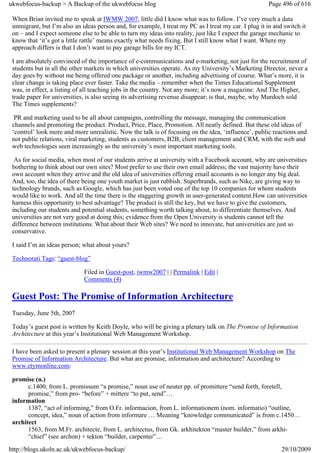 ukwebfocus-backup > A Backup of the ukwebfocus blog                                                    Page 496 of 616

 When Brian invited me to speak at IWMW 2007, little did I know what was to follow. I’ve very much a data
 immigrant, but I’m also an ideas person and, for example, I treat my PC as I treat my car. I plug it in and switch it
 on – and I expect someone else to be able to turn my ideas into reality, just like I expect the garage mechanic to
 know that ‘it’s got a little rattle’ means exactly what needs fixing. But I still know what I want. Where my
 approach differs is that I don’t want to pay garage bills for my ICT.

 I am absolutely convinced of the importance of e-communications and e-marketing, not just for the recruitment of
 students but in all the other markets in which universities operate. As my University’s Marketing Director, never a
 day goes by without me being offered one package or another, including advertising of course. What’s more, it is
 clear change is taking place ever faster. Take the media – remember when the Times Educational Supplement
 was, in effect, a listing of all teaching jobs in the country. Not any more; it’s now a magazine. And The Higher,
 trade paper for universities, is also seeing its advertising revenue disappear; is that, maybe, why Murdoch sold
 The Times supplements?

  PR and marketing used to be all about campaigns, controlling the message, managing the communication
 channels and promoting the product. Product, Price, Place, Promotion. All neatly defined. But these old ideas of
 ‘control’ look more and more unrealistic. Now the talk is of focusing on the idea, ‘influence’, public reactions and
 not public relations, viral marketing, students as customers, B2B, client management and CRM, with the web and
 web technologies seen increasingly as the university’s most important marketing tools.

  As for social media, when most of our students arrive at university with a Facebook account, why are universities
 bothering to think about our own sites? Most prefer to use their own email address; the vast majority have their
 own account when they arrive and the old idea of universities offering email accounts is no longer any big deal.
 And, too, the idea of there being one youth market is just rubbish. Superbrands, such as Nike, are giving way to
 technology brands, such as Google, which has just been voted one of the top 10 companies for whom students
 would like to work. And all the time there is the staggering growth in user-generated content.How can universities
 harness this opportunity to best advantage? The product is still the key, but we have to give the customers,
 including our students and potential students, something worth talking about, to differentiate themselves. And
 universities are not very good at doing this; evidence from the Open University is students cannot tell the
 difference between institutions. What about their Web sites? We need to innovate, but universities are just so
 conservative.

 I said I’m an ideas person; what about yours?

 Technorati Tags: “guest-blog”

                             Filed in Guest-post, iwmw2007 | | Permalink | Edit |
                             Comments (4)

 Guest Post: The Promise of Information Architecture
 Tuesday, June 5th, 2007

 Today’s guest post is written by Keith Doyle, who will be giving a plenary talk on The Promise of Information
 Architecture at this year’s Institutional Web Management Workshop.

 I have been asked to present a plenary session at this year’s Institutional Web Management Workshop on The
 Promise of Information Architecture. But what are promise, information and architecture? According to
 www.etymonline.com:

 promise (n.)
       c.1400, from L. promissum “a promise,” noun use of neuter pp. of promittere “send forth, foretell,
       promise,” from pro- “before” + mittere “to put, send”…
 information
       1387, “act of informing,” from O.Fr. informacion, from L. informationem (nom. informatio) “outline,
       concept, idea,” noun of action from informare … Meaning “knowledge communicated” is from c.1450…
 architect
       1563, from M.Fr. architecte, from L. architectus, from Gk. arkhitekton “master builder,” from arkhi-
       “chief” (see archon) + tekton “builder, carpenter”…
http://blogs.ukoln.ac.uk/ukwebfocus-backup/                                                                 29/10/2009
 