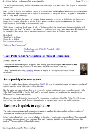 ukwebfocus-backup > A Backup of the ukwebfocus blog                                                      Page 497 of 616

 The word promise is usually positive. Otherwise the session might have been called “The Despair of Information
 Architecture”.

 For a circular definition: information is knowledge communicated, and knowledge is information with judgement.
 But information does have context which gives meaning to data. A paragraph is data; a blog post is information; a
 link to a blog post is knowledge.

 Literally, the architect is the master (sic) builder, the one who might be present at the building site, but doesn’t
 engage in bricklaying, plastering or interior design; who does make the plans and does ensure that they are
 implemented as visualised by the commissioning body.

 With extreme etymology, the plenary will offer a “declaration about the future impact that master building will
 have on contextual data.” The architect gives shape to a building so that it may serve its purpose. The information
 architect gives shape to the content framework so that the content might be findable, useful and used.

 Keith Doyle
 Web Content Architect
 University of Salford
 http://consequencing.com/

 Technorati Tags: “guest-blog”

                              Filed in Guest-post, Web2.0 | | Permalink | Edit |
                              Comments (1)

 Guest Post: Social Participation for Student Recruitment
 Monday, June 4th, 2007

 This week sees a number of guest blog posts from plenary speakers at this year’s Institutional Web
 Management Workshop, which will be held at the University of York on 16-18 July.

 Today’s guest blog post is by Paul Boag. The title of the post is “Social participation for student
 recruitment“.


 Social participation renaissance
 I am really looking forward to attending my first IWMW this year. In particular I am excited about the number of
 sessions touching on the subject of social participation.

 Not that social participation is anything new. I remember writing my dissertation on a virtual community called
 “The Well” back in 1994. In fact the Web itself is very much about social participation, the idea of sharing
 information in a peer-to-peer manner.

 However, it is certainly true that “community” is experiencing a renaissance. Sites like Flickr, Digg, Delicious,
 and MySpace are appearing all the time, each dedicated to user generated content and social interaction.


 Business is quick to capitalize
 The business community certainly recognizes the value of social participations, sinking millions of dollars of
 venture capital into these yet unprofitable businesses.

 In fact business has always been very switched on to the value of peer-to-peer recommendation. They are acutely
 aware that a recommendation from a unbiased third party (such as a friend) is worth considerably more than
 endless TV commercials or billboard advertising.


http://blogs.ukoln.ac.uk/ukwebfocus-backup/                                                                   29/10/2009
 