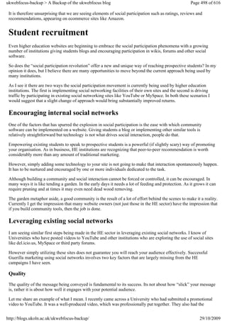 ukwebfocus-backup > A Backup of the ukwebfocus blog                                                    Page 498 of 616

 It is therefore unsurprising that we are seeing elements of social participation such as ratings, reviews and
 recommendations, appearing on ecommerce sites like Amazon.


 Student recruitment
 Even higher education websites are beginning to embrace the social participation phenomena with a growing
 number of institutions giving students blogs and encouraging participation in wikis, forums and other social
 software.

 So does the “social participation revolution” offer a new and unique way of reaching prospective students? In my
 opinion it does, but I believe there are many opportunities to move beyond the current approach being used by
 many institutions.

 As I see it there are two ways the social participation movement is currently being used by higher education
 institutions. The first is implementing social networking facilities of their own sites and the second is driving
 traffic by participating in existing social networking sites like YouTube or MySpace. In both these scenarios I
 would suggest that a slight change of approach would bring substantially improved returns.

 Encouraging internal social networks
 One of the factors that has spurred the explosion in social participation is the ease with which community
 software can be implemented on a website. Giving students a blog or implementing other similar tools is
 relatively straightforward but technology is not what drives social interaction, people do that.

 Empowering existing students to speak to prospective students is a powerful (if slightly scary) way of promoting
 your organisation. As in business, HE institutions are recognizing that peer-to-peer recommendation is worth
 considerably more than any amount of traditional marketing.

 However, simply adding some technology to your site is not going to make that interaction spontaneously happen.
 It has to be nurtured and encouraged by one or more individuals dedicated to the task.

 Although building a community and social interaction cannot be forced or controlled, it can be encouraged. In
 many ways it is like tending a garden. In the early days it needs a lot of feeding and protection. As it grows it can
 require pruning and at times it may even need dead wood removing.

 The garden metaphor aside, a good community is the result of a lot of effort behind the scenes to make it a reality.
 Currently I get the impression that many website owners (not just those in the HE sector) have the impression that
 if you build community tools, then the job is done.

 Leveraging existing social networks
 I am seeing similar first steps being made in the HE sector in leveraging existing social networks. I know of
 Universities who have posted videos to YouTube and other institutions who are exploring the use of social sites
 like del.icio.us, MySpace or third party forums.

 However simply utilizing these sites does not guarantee you will reach your audience effectively. Successful
 Guerilla marketing using social networks involves two key factors that are largely missing from the HE
 campaigns I have seen.

 Quality
 The quality of the message being conveyed is fundamental to its success. Its not about how “slick” your message
 is, rather it is about how well it engages with your potential audience.

 Let me share an example of what I mean. I recently came across a University who had submitted a promotional
 video to YouTube. It was a well-produced video, which was professionally put together. They also had the


http://blogs.ukoln.ac.uk/ukwebfocus-backup/                                                                 29/10/2009
 