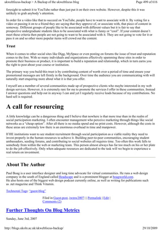 ukwebfocus-backup > A Backup of the ukwebfocus blog                                                     Page 499 of 616

 foresight to submit it to YouTube rather than just put it on their own website. However, despite this it was
 unlikely to grab anybody’s attention.

 In order for a video like that to succeed on YouTube, people have to want to associate with it. By voting for a
 video or passing it on to a friend they are saying that they approve of, or associate with, that piece of content in
 someway. Different groups of people like to be associated with different values but it is fair to say that
 prospective undergraduate students likes to be associated with what is funny or “cool”. If your content doesn’t
 meet these criteria then people are not going to want to be associated with it. They are not going to vote for it or
 pass it on and so other more popular items will crowd out the content.

 Trust
 When it comes to other social sites like Digg, MySpace or even posting on forums the issue of trust and reputation
 comes to the fore. With so many individuals and organizations effectively spamming these sites in order to
 promote their business or product, it is important to build a reputation and relationship, which in turn earns you
 the right to post about your course or institution.

 The primary way you build this trust is by contributing content of worth over a period of time and ensure your
 promotional messages are left firmly in the background. Over time the audience you are communicating with will
 naturally start enquiring more about what it is that you offer.

 I myself am a member of several communities made up of prospective clients who maybe interested in my web
 design services. However, it is extremely rare for me to promote the services I offer in these communities. Instead
 I answer questions and help out in anyway I can and yet I regularly receive leads because of my contributions. No
 hard sell is required.


 A call for resourcing
 A little knowledge can be a dangerous thing and I believe that nowhere is that more true than in the realm of
 social participation marketing. I often encounter management who perceive marketing through things like social
 networks as a “cheap option”. After all there is no media spend and no print costs. However, although the costs in
 these areas are extremely low there is an enormous overhead in time and manpower.

 If HE institutions want to see student recruitment through social participation as a viable reality they need to
 invest properly in the human resources to achieve it. Building peer-to-peer communities, encouraging student
 ambassadors, seeding forums, and contributing to social websites all requires time. Too often this work falls to
 somebody from within the web or marketing team. This person almost always has far too much on his or her plate
 to do the job effectively. Only when adequate resources are dedicated to the task will we begin to experience a
 real return on investment.


 About The Author
 Paul Boag is a user interface designer and long time advocate for virtual communities. He runs a web design
 company in the south of England called Headscape and is a prominent blogger at boagworld.com.
 He also hosts one of the biggest web design podcast currently online, as well as writing for publications such
 as .net magazine and Think Vitamin.

 Technorati Tags: “guest-blog”

                             Filed in Guest-post, iwmw2007 | | Permalink | Edit |
                             Comments (2)

 Further Thoughts On Blog Metrics
 Sunday, June 3rd, 2007

http://blogs.ukoln.ac.uk/ukwebfocus-backup/                                                                  29/10/2009
 