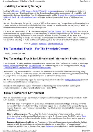 ukwebfocus-backup > A Backup of the ukwebfocus blog                                                        Page 5 of 616

 Revisiting Community Surveys
 Last year’s blog post on RSS usage on Scottish University home pages discussed possible reasons for the low
 levels of usage, and I don’t intend to revisit that discussion as I suspect the same reasons will be valid for both
 communities. I should also add that Tony Hirst has developed a tool for dynamic discovery of auto-detectable
 RSS feeds for all UK University home pages, which currently reports a total of 48 out of 133 institutions
 (36.1%).

 So rather than discussing the specific example of RSS feeds across a sector, I’m more interested in ways in which
 a sector (or interested and motivated individuals within a sector) can provide similar (factual) surveys which can
 help to support discussions and, perhaps, inform policies.

 Liz Azyan has compiled lists of UK Universities usage of YouTube, Twitter, Flickr and MySpace. But, as can be
 seen from the list for MySpace usage, it is not always easy to provide complete coverage and there are likely to be
 difficulties in ongoing maintenance of such resources. Would it be useful, I wonder, for the Welsh Web
 management community to set up a wiki to keep a record of trends within their own sector? This is something I
 will explore at a meeting of Welsh institutional Web managers at the University of Aberystwyth on Monday.

                              Filed in General | | Permalink | Edit | Comments (0)

 Top Technology Trends – For The Twentieth Century!
 Tuesday, October 13th, 2009

 Top Technology Trends for Libraries and Information Professionals
 Later this week I’m taking part in the Internet Librarian International (ILI) Conference in London. In addition to
 running a workshop and giving a talk on standards I’ll also be taking part in the closing panel session on Top
 Technology Trends for Libraries and Information Professionals.

 What should I say, I wonder? Should I talk about the importance of social tools for resource discovery, using
 Twitter as an example of a tool whose success was unexpected. Or shall I try and quickly gain an understanding
 on Google Wave and talk about its potential relevance to information professionals.

 But doesn’t this approach simply repeat the technological determinism which the postdigital advocates point out
 has continually failed to deliver on its promises.

 Instead I’m intending to take today’s environment as the starting point and explore how technological
 developments promise to take us towards a better world – in the 1990s.

 Today’s Networked Environment
 How can we summarise today’s environment, which provides the starting point for a journey towards the past?
 Let’s mention a few examples.

     Twitter: It might be appropriate for event aimed at the Library community to begin by talking about the
     success of Twitter, not only for providing community support but as a mechanism for resource sharing and
     resource discovery – yes, Twitter now seems to be a very effective tools for sharing links with one’s friends
     and colleagues.

     Lightweight development: We now hear developers being critical of large-scale funding initiatives,
     preferring instead small amounts of funding to support rapid development work. The JISC’s recent Rapid
     Innovation Grants provided an example of a funding body recognising the benefits of such an approach.

     Barcamps, Bathcamps, Hackfests, …: Proponents of light-weight development approaches also feel that
     meeting up with like-minded people, perhaps at weekends, can be a useful way of supporting one’s
     professional activities (and in the case of the recent Bathcamp, the weekend away also involved camping!)

http://blogs.ukoln.ac.uk/ukwebfocus-backup/                                                                  29/10/2009
 