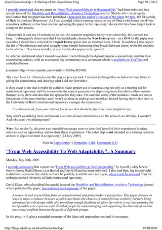 ukwebfocus-backup > A Backup of the ukwebfocus blog                                                        Page 50 of 616

 I recently mentioned that my paper on “From Web accessibility to Web adaptability” had been published in a
 special issue of the Disability and Rehabilitation: Assistive Technology journal. Shortly after receiving the
 notification that the paper had been published I deposited the author’s version of the paper in Opus, the University
 of Bath Institutional Repository. As I had attended a short training course on use of Opus (which uses the ePrints
 repository software) a few hours before uploading the paper to the repository I decided to time how long it took to
 complete the process.

 I discovered it took me 16 minutes to do this. As someone responded to my tweet about this, this seemed too
 long. I subsequently discovered that I had mistakenly chosen the New Item option – as a DOI for the paper was
 available I should have selected the Import Items option (not an intuitive name, I feel). In addition I also copied
 the list of 46 references and tried to apply some simple formatting (line breaks between items) to the list and also
 to the abstract. This was a mistake, as any line breaks appear to be ignored.

 In order to understand what I should have done, I went through the deposit process a second time and this time
 recorded my actions, with an accompanying commentary as a screencast which is available on YouTube and
 embedded below.

 [youtube=http://www.youtube.com/watch?v=CSi76y3k5N0]

 The video lasts for 10 minutes and the deposit process took 7 minutes (although this includes the time taken in
 giving the commentary and showing what I did the first time).

 It does occur to me that it might be useful to make greater use of screencasting not only as a training aid for
 institutional repository staff to demonstrate the correct processes for depositing items but also to allow authors
 themselves to show and describe the approaches they take. I’m sure that some of the mistakes I made are due to
 limitations of the user interface and I won’t be alone in making such mistakes. Indeed having shown this view to
 the University of Bath’s institutional repository manager she commented:

     I’ve also noticed, from your video a few issues that should be fixed, so it was helpful to see.

 Why aren’t we making more screencasts available of user interactions with the services we develop, I wonder?
 And why aren’t we sharing them?

 Note: Just to clarify, this post was intended encourage users to described (openly) their experiences in using
 services such as repositories. and to share these experiences. The video clip is not intended as a training resource
 on how to deposit an item in a repository! [24 July 2009]

                              Filed in Repositories | | Permalink | Edit | Comments (13)

 "From Web Accessibility To Web Adaptability": A Summary
 Monday, July 20th, 2009

 I recently announced that a paper on “From Web accessibility to Web adaptability” by myself, Liddy Nevile,
 Sotiris Fanou, Ruth Ellison, Lisa Herrod and David Sloan has been published. I also said that, due to copyright
 restrictions, access to this article will not be publicly available until next year, when it will be released from the
 embargo on the University of Bath institutional repository.

 David Sloan, who also edited the special issue of the Disability and Rehabilitation: Assistive Technology journal
 which published the paper, has written a brief summary of the paper:

     A review of web accessibility from an organisational and policymaker’s perspective. This paper focuses on
     ways to strike a balance between a policy that limits the chances of unjustified accessibility barriers being
     introduced in web design while also providing enough flexibility to allow the web in a way that provides the
     best possible user experience for disabled people by acknowledging and supporting the diversity of and the
     occasional conflicts between the needs of different groups.

 In this post I will give a extended summary of the ideas and approaches outlined in our paper.


http://blogs.ukoln.ac.uk/ukwebfocus-backup/                                                                    29/10/2009
 