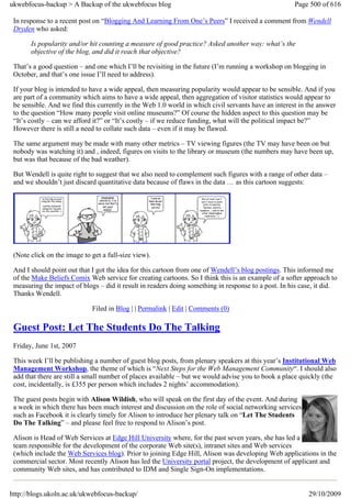 ukwebfocus-backup > A Backup of the ukwebfocus blog                                                  Page 500 of 616

 In response to a recent post on “Blogging And Learning From One’s Peers” I received a comment from Wendell
 Dryden who asked:

       Is popularity and/or hit counting a measure of good practice? Asked another way: what’s the
       objective of the blog, and did it reach that objective?

 That’s a good question – and one which I’ll be revisiting in the future (I’m running a workshop on blogging in
 October, and that’s one issue I’ll need to address).

 If your blog is intended to have a wide appeal, then measuring popularity would appear to be sensible. And if you
 are part of a community which aims to have a wide appeal, then aggregation of visitor statistics would appear to
 be sensible. And we find this currently in the Web 1.0 world in which civil servants have an interest in the answer
 to the question “How many people visit online museums?” Of course the hidden aspect to this question may be
 “It’s costly – can we afford it?” or “It’s costly – if we reduce funding, what will the political impact be?”
 However there is still a need to collate such data – even if it may be flawed.

 The same argument may be made with many other metrics – TV viewing figures (the TV may have been on but
 nobody was watching it) and , indeed, figures on visits to the library or museum (the numbers may have been up,
 but was that because of the bad weather).

 But Wendell is quite right to suggest that we also need to complement such figures with a range of other data –
 and we shouldn’t just discard quantitative data because of flaws in the data … as this cartoon suggests:




 (Note click on the image to get a full-size view).

 And I should point out that I got the idea for this cartoon from one of Wendell’s blog postings. This informed me
 of the Make Beliefs Comix Web service for creating cartoons. So I think this is an example of a softer approach to
 measuring the impact of blogs – did it result in readers doing something in response to a post. In his case, it did.
 Thanks Wendell.

                             Filed in Blog | | Permalink | Edit | Comments (0)

 Guest Post: Let The Students Do The Talking
 Friday, June 1st, 2007

 This week I’ll be publishing a number of guest blog posts, from plenary speakers at this year’s Institutional Web
 Management Workshop, the theme of which is “Next Steps for the Web Management Community“. I should also
 add that there are still a small number of places available – but we would advise you to book a place quickly (the
 cost, incidentally, is £355 per person which includes 2 nights’ accommodation).

 The guest posts begin with Alison Wildish, who will speak on the first day of the event. And during
 a week in which there has been much interest and discussion on the role of social networking services
 such as Facebook it is clearly timely for Alison to introduce her plenary talk on “Let The Students
 Do The Talking” – and please feel free to respond to Alison’s post.

 Alison is Head of Web Services at Edge Hill University where, for the past seven years, she has led a
 team responsible for the development of the corporate Web site(s), intranet sites and Web services
 (which include the Web Services blog). Prior to joining Edge Hill, Alison was developing Web applications in the
 commercial sector. Most recently Alison has led the University portal project, the development of applicant and
 community Web sites, and has contributed to IDM and Single Sign-On implementations.


http://blogs.ukoln.ac.uk/ukwebfocus-backup/                                                               29/10/2009
 