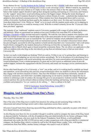 ukwebfocus-backup > A Backup of the ukwebfocus blog                                                   Page 501 of 616

 In my abstract for my “Let the Students do the Talking” session at July’s IWMW I talk about social networking
 and how “we’ve re-developed our thinking and systems to take advantage of this“. Whilst I stand by my statement
 it now feels somewhat naive almost as if I imply we have the answers when in fact the opposite is true. I firmly
 believe that student support should sit right up their alongside teaching and learning at a University and I believe
 it is the ’support’ arena where social networking can have the biggest impact. During the recent shootings at
 Virginia Tech in the US students flocked to Facebook to inform friends of events – a platform that students have
 adopted as their preferred communication tool. When students have been disgruntled about staff or services,
 within a University, Facebook has been used by the students to air their views. So what can Universities learn
 from these behaviours? A lot. Whilst we “think” we’re in touch with the students needs unless we’re adapting in
 line with their behaviours we could be missing a trick. With this in mind I certainly favour the “if you can’t beat
 them join them” approach.

 The majority of our ‘traditional’ students come to University equipped with a range of online skills, preferences
 and identities. When we questioned our students at last years Freshers Fair more than 95% of them had a
 MySpace, Facebook or Bebo account and used it regularly. We took the view that as students were familiar with
 these less formal environments we should adopt some of the same principles for the University supplied services
 and we did.In September last year we launched the “Go” portal for students which embedded some social
 networking and user-owned technologies with our institutional systems. We included a discussion forum which
 has proved hugely successful in allowing students to build and develop their own “communities” and a web notice
 board which is managed by the students themselves.Following on from this we launched a website for our
 applicants (Hi) in March which again is based around the community theme. The site allows our applicants to chat
 with our students (who also blog on the site) directly giving them an informal route to find out more about
 University life.

 So have we really re-developed our thinking? Well yes and no. I’d like to say we’re getting there and listening to
 the student voice and adapting our services and systems accordingly. We’re in the process of re-developing Go to
 provide greater integration with social networking sites and allow for more customisation and integration of user
 owned technologies. From a student perspective its great and we feel it gives us additional routes to provide
 student support, maintain the engagement with the University and ensure our messages can be communicated to
 them.

 On the other hand though we’re a University, a “new” one at that, and we’re working hard to establish our brand
 and reputation, social networking sites and user owned technologies allow our students to choose the information
 they engage with and their channels of choice. They have the freedom to develop these informally, outside of
 University constraints, and whilst that’s incredibly empowering we do need to consider the impact this has in
 relation to enforcing a code of conduct, the message this gives to our prospective students (outside ‘Marketings’
 control) and how this can be utilised within (or distract from) the teaching and learning. So are we really that
 confident and prepared to “Let our students do the talking…” – that is a debate to be had!

                             Filed in Guest-post, Social Networking, iwmw2007 | |
                             Permalink | Edit | Comments (5)

 Blogging And Learning From One's Peers
 Thursday, May 31st, 2007

 One of the aims of this blog was to explore best practices for setting up and sustaining blogs within the
 educational and cultural heritage sectors and to share experiences across these sectors.

 Of course I myself learn from observing successful blogs published by others, especially my peers with whom I
 have shared interests and audiences.

 As this blog has now been live for six months I though it would be useful to compare the status of the blog, based
 on data provided by Technorati, with the eFoundations blog, provided (initially) by my former colleagues Andy
 Powell and Pete Johnson, who now work for the Eduserv Foundation; Scott Wilson, a well-established
 educational who works the JISC-CETIS service and, to make comparisons with a blog provided by a commercial
 company, the Panlibus blog, which is written by staff at the UK-based library vendor, Talis, with regular
 contributions from Paul Miller, another former colleague who used to work at UKOLN.


http://blogs.ukoln.ac.uk/ukwebfocus-backup/                                                                  29/10/2009
 