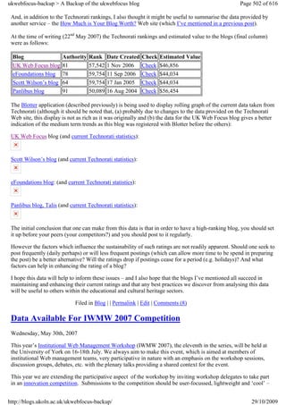 ukwebfocus-backup > A Backup of the ukwebfocus blog                                                   Page 502 of 616

 And, in addition to the Technorati rankings, I also thought it might be useful to summarise the data provided by
 another service – the How Much is Your Blog Worth? Web site (which I’ve mentioned in a previous post).

 At the time of writing (22nd May 2007) the Technorati rankings and estimated value to the blogs (final column)
 were as follows:

 Blog                   Authority   Rank     Date Created    Check   Estimated Value
 UK Web Focus blog      81          57,542   1 Nov 2006      Check   $46,856
 eFoundations blog      78          59,754   11 Sep 2006     Check   $44,034
 Scott Wilson’s blog    64          59,754   17 Jan 2005     Check   $44,034
 Panlibus blog          91          50,089   16 Aug 2004     Check   $56,454

 The Blotter application (described previously) is being used to display rolling graph of the current data taken from
 Technorati (although it should be noted that, (a) probably due to changes to the data provided on the Technorati
 Web site, this display is not as rich as it was originally and (b) the data for the UK Web Focus blog gives a better
 indication of the medium term trends as this blog was registered with Blotter before the others):

 UK Web Focus blog (and current Technorati statistics):


 Scott Wilson’s blog (and current Technorati statistics):


 eFoundations blog: (and current Technorati statistics):


 Panlibus blog, Talis (and current Technorati statistics):


 The initial conclusion that one can make from this data is that in order to have a high-ranking blog, you should set
 it up before your peers (your competitors?) and you should post to it regularly.

 However the factors which influence the sustainability of such ratings are not readily apparent. Should one seek to
 post frequently (daily perhaps) or will less frequent postings (which can allow more time to be spend in preparing
 the post) be a better alternative? Will the ratings drop if postings cease for a period (e.g. holidays)? And what
 factors can help in enhancing the rating of a blog?

 I hope this data will help to inform these issues – and I also hope that the blogs I’ve mentioned all succeed in
 maintaining and enhancing their current ratings and that any best practices we discover from analysing this data
 will be useful to others within the educational and cultural heritage sectors.

                             Filed in Blog | | Permalink | Edit | Comments (8)

 Data Available For IWMW 2007 Competition
 Wednesday, May 30th, 2007

 This year’s Institutional Web Management Workshop (IWMW 2007), the eleventh in the series, will be held at
 the University of York on 16-18th July. We always aim to make this event, which is aimed at members of
 institutional Web management teams, very participative in nature with an emphasis on the workshop sessions,
 discussion groups, debates, etc. with the plenary talks providing a shared context for the event.

 This year we are extending the participative aspect of the workshop by inviting workshop delegates to take part
 in an innovation competition. Submissions to the competition should be user-focussed, lightweight and ‘cool’ –


http://blogs.ukoln.ac.uk/ukwebfocus-backup/                                                                29/10/2009
 