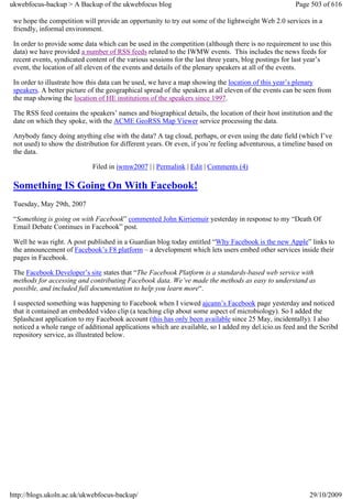 ukwebfocus-backup > A Backup of the ukwebfocus blog                                                   Page 503 of 616

 we hope the competition will provide an opportunity to try out some of the lightweight Web 2.0 services in a
 friendly, informal environment.

 In order to provide some data which can be used in the competition (although there is no requirement to use this
 data) we have provided a number of RSS feeds related to the IWMW events. This includes the news feeds for
 recent events, syndicated content of the various sessions for the last three years, blog postings for last year’s
 event, the location of all eleven of the events and details of the plenary speakers at all of the events.

 In order to illustrate how this data can be used, we have a map showing the location of this year’s plenary
 speakers. A better picture of the geographical spread of the speakers at all eleven of the events can be seen from
 the map showing the location of HE institutions of the speakers since 1997.

 The RSS feed contains the speakers’ names and biographical details, the location of their host institution and the
 date on which they spoke, with the ACME GeoRSS Map Viewer service processing the data.

 Anybody fancy doing anything else with the data? A tag cloud, perhaps, or even using the date field (which I’ve
 not used) to show the distribution for different years. Or even, if you’re feeling adventurous, a timeline based on
 the data.

                             Filed in iwmw2007 | | Permalink | Edit | Comments (4)

 Something IS Going On With Facebook!
 Tuesday, May 29th, 2007

 “Something is going on with Facebook” commented John Kirriemuir yesterday in response to my “Death Of
 Email Debate Continues in Facebook” post.

 Well he was right. A post published in a Guardian blog today entitled “Why Facebook is the new Apple” links to
 the announcement of Facebook’s F8 platform – a development which lets users embed other services inside their
 pages in Facebook.

 The Facebook Developer’s site states that “The Facebook Platform is a standards-based web service with
 methods for accessing and contributing Facebook data. We’ve made the methods as easy to understand as
 possible, and included full documentation to help you learn more“.

 I suspected something was happening to Facebook when I viewed ajcann’s Facebook page yesterday and noticed
 that it contained an embedded video clip (a teaching clip about some aspect of microbiology). So I added the
 Splashcast application to my Facebook account (this has only been available since 25 May, incidentally). I also
 noticed a whole range of additional applications which are available, so I added my del.icio.us feed and the Scribd
 repository service, as illustrated below.




http://blogs.ukoln.ac.uk/ukwebfocus-backup/                                                                29/10/2009
 
