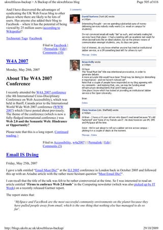 ukwebfocus-backup > A Backup of the ukwebfocus blog                                                      Page 505 of 616

 And I have discovered the advantages of
 syndicating the UK Web Focus blog to other
 places where there are likely to be lots of
 users. Has anyone else added their blog to
 Facebook – where it has the potential of being
 viewed by 25 million users (according to
 Wikipedia)?

 Technorati Tags: Facebook

                              Filed in Facebook |
                              | Permalink | Edit |
                              Comments (10)

 W4A 2007
 Monday, May 28th, 2007

 About The W4A 2007
 Conference
 I recently attended the W4A 2007 conference
 (the 4th International Cross-Disciplinary
 Conference on Web Accessibility), which was
 held in Banff, Canada prior to the International
 World Wide Web 2007 conference (WWW
 2007) which I have posted about previously.
 The theme of the conference (which is now a
 fully-fledged international conference.) was
 Web 2.0 and the Semantic Web: Hindrance
 or Opportunity?

 Please note that this is a long report. Continued
 reading >

                              Filed in Accessibility, w4a2007 | | Permalink | Edit |
                              Comments (3)

 Email IS Dying
 Friday, May 25th, 2007

 I gave a talk entitled “Email Must Die!” at the ILI 2005 conference in London back in October 2005 and followed
 this up with an Ariadne article with the rather more hesitant question “Must Email Die?“.

 I can recall that the title of the talk was felt to be rather controversial at the time. So I was interested to read an
 article entitled “Firms to embrace Web 2.0 tools” in the Computing newsletter (which was also picked up by IT
 Week) on a recently released Gartner report.

 The report states that:

       ‘MySpace and FaceBook are the most successful community environments on the planet because they
       have pulled people away from email, which is the one thing that nothing else has managed to do so
       far’.




http://blogs.ukoln.ac.uk/ukwebfocus-backup/                                                                   29/10/2009
 