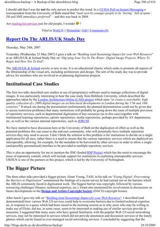 ukwebfocus-backup > A Backup of the ukwebfocus blog                                                     Page 506 of 616

 I should add that I was the not the only person to predict this trend. In a UCISA Poll on Instant Messaging a
 correspondent from the University of Bath stated that “mail seen by younger people to be ‘boring’ ‘full of spam’,
 IM and SMS immediacy preferred” – and this was back in 2004.

 Are mailing list services just for old people, I wonder    ?

                             Filed in Web2.0 | | Permalink | Edit | Comments (8)

 Report On The ARLIS/UK Study Day
 Thursday, May 24th, 2007

 Yesterday (Wednesday 23 May 2007) I gave a talk on “Building (and Sustaining) Impact for your Web Resource”
 at an ARLIS/UK & Ireland Study Day on “Dip’ping Your Toe In The Water: Digital Image Projects, Where To
 Begin And How Not To End“.

 The ARLIS/UK & Ireland society is new to me. It is an educational charity which seeks to promote all aspects of
 the librarianship of the visual arts, including architecture and design. The aim of the study day was to provide
 advice for members who are involved in or planning digitisation projects.

 Institutional Case Studies
 The first two talks described case studies in use of (proprietary) software used to manage collections of digital
 images. It was particularly interesting to hear the case study from Birkbeck University, which described the
 approaches taken by the London Architecture Online (LAO) project which aims “to create a searchable, high
 quality collection of c.2000 digital images on architectural developments in London during the 17th and 18th
 centuries.” It struck me during the presentation (unfortunately the planned demonstration could not be given due
 to access restriction problems) that many institutions will probably be going down the route of multiple provision
 of repository services, such as departmental digitisation of key resources (as in this case) together with
 institutional learning repositories, eprints repositories, media repositories, perhaps provided by AV departments,
 etc, as well as the various national repositories, such as JORUM.

 We have started to have discussion here at the University of Bath on the duplication of effort as well as the
 potential problems this can cause to the end user community, who will potentially have multiple repository
 services they may need to access. I don’t think the solution to this problem is for institutions to decide on a single
 application for all uses; rather there is a need to ensure that the various repository services which are deployed are
 interoperable, allowing, for example, for the metadata to be harvested by other services in order to allow a single
 (and possibly personalised) interface to be provided to multiple repository services.

 This is also an opportunity for me to mention the JISC-funded RSP Project which has the remit to encourage the
 reuse of repository content, which will include support for institutions in exploiting interoperable services.
 UKOLN is one of the partners in this project, which is led by the University of Nottingham.

 The Bigger Picture
 The three other talks provided a bigger picture. Grant Young, TASI, in his talk on “Going Digital: Overcoming
 the Barriers to Digitisation” summarised the findings of a recent survey he had carried out on the barriers which
 the ARLIS community faced in digitisation work. The biggest barrier was copyright, followed by various
 resourcing challenges (finance, technical expertise, etc.). Grant also mentioned his involvement in discussions on
 future developments to the Design and Artists Copyright Society (DACS) copyright licence.

 After lunch I gave my talk on “Building (and Sustaining) Impact for your Web Resource“. I described (and
 demonstrated) how various Web 2.0 services could help to overcome barriers due to limited technical expertise
 an, in response to a query which had been raised in the morning session as to why users who may be willing to
 make use of Flickr, did not, in some cases, seem to be interested in making use of similar services provide in
 museums, I suggested that many users who have gained familiarity with the popular Web 2.0 social networking
 services, may not be interested in services which did not provide annotation and discussion services or the lonely
 ghettos which can be found in over-managed social networking services. I concluded by suggesting that the
http://blogs.ukoln.ac.uk/ukwebfocus-backup/                                                                  29/10/2009
 